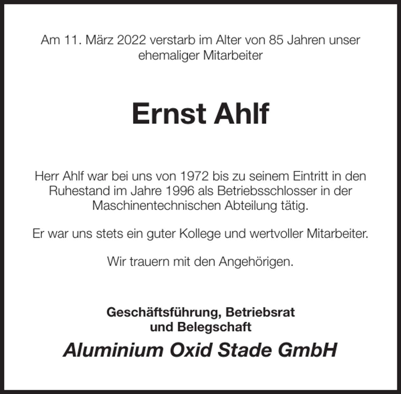 <p>Am 11. März 2022 verstarb im Alter von 85 Jahren unser<br />ehemaliger Mitarbeiter<br />Ernst Ahlf<br />Herr Ahlf war bei uns von 1972 bis zu seinem Eintritt in den<br />Ruhestand im Jahre 1996 als Betriebsschlosser in der<br />Maschinentechnischen Abteilung tätig.</p>
<p>Er war uns stets ein guter Kollege und wertvoller Mitarbeiter.</p>
<p>Wir trauern mit den Angehörigen.<br />Geschäftsführung, Betriebsrat<br />und Belegschaft<br />Aluminium Oxid Stade GmbH</p>