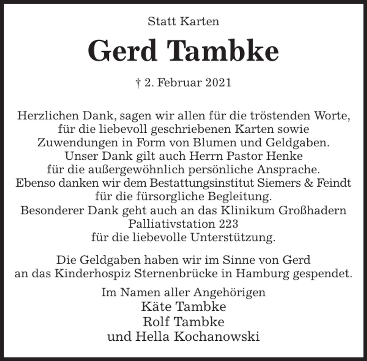 <p>Statt Karten<br />Gerd Tambke<br />† 2. Februar 2021</p>
<p>Herzlichen Dank, sagen wir allen für die tröstenden Worte, für die liebevoll geschriebenen Karten sowie<br />Zuwendungen in Form von Blumen und Geldgaben.<br />Unser Dank gilt auch Herrn Pastor Henke<br />für die außergewöhnlich persönliche Ansprache.<br />Ebenso danken wir dem Bestattungsinstitut Siemers &amp; Feindt<br />für die fürsorgliche Begleitung.<br />Besonderer Dank geht auch an das Klinikum Großhadern Palliativstation 223<br />für die liebevolle Unterstützung.<br />Die Geldgaben haben wir im Sinne von Gerd<br />an das Kinderhospiz Sternenbrücke in Hamburg gespendet.<br />Im Namen aller Angehörigen<br />Käte Tambke<br />Rolf Tambke<br />und Hella Kochanowski</p>