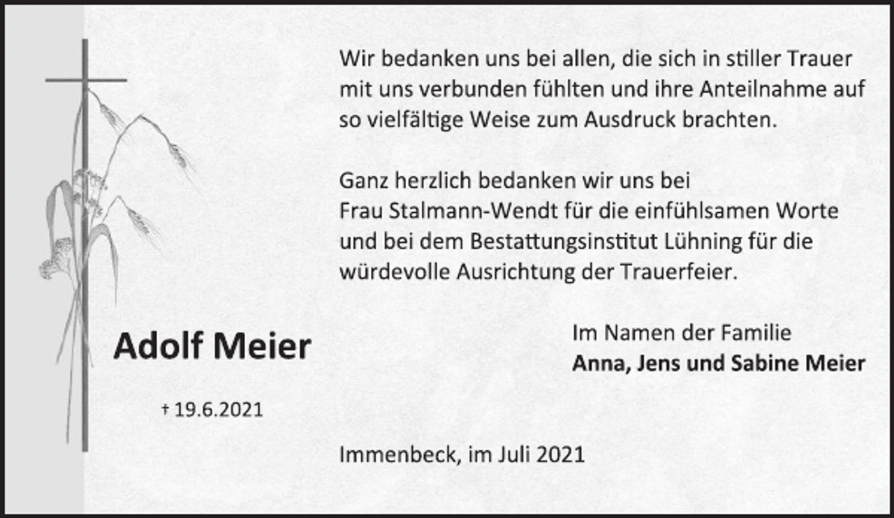 <p>Adolf Meier</p>
<p>† 19.6.2021</p>
<p>Wir bedanken uns bei allen, die sich in stiller Trauer<br />mit uns verbunden fühlten und ihre Anteilnahme auf<br />so vielfältige Weise zum Ausdruck brachten.</p>
<p>Ganz herzlich bedanken wir uns bei</p>
<p>Frau Stalmann-Wendt für die einfühlsamen Worte</p>
<p>und bei dem Bestattungsinstitut Lühning für die</p>
<p>würdevolle Ausrichtung der Trauerfeier.</p>
<p>Im Namen der Familie</p>
<p>Anna, Jens und Sabine Meier</p>
<p>Immenbeck, im Juli 2021</p>