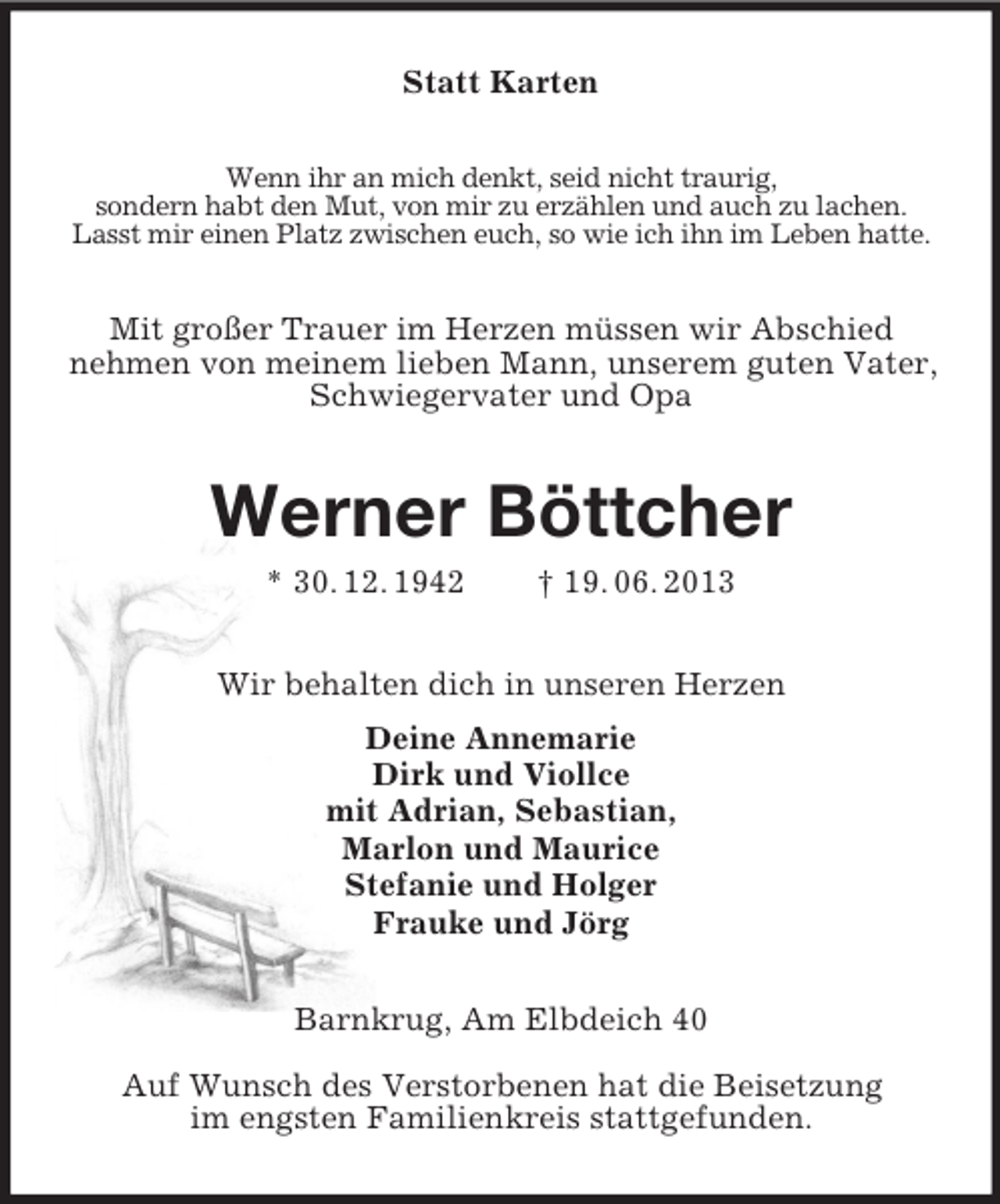 <p>Statt Karten<br />Wenn ihr an mich denkt, seid nicht traurig,<br />sondern habt den Mut, von mir zu erzählen und auch zu lachen.<br />Lasst mir einen Platz zwischen euch, so wie ich ihn im Leben hatte.<br />Mit großer Trauer im Herzen müssen wir Abschied<br />nehmen von meinem lieben Mann, unserem guten Vater, Schwiegervater und Opa<br />Werner Böttcher<br />* 30. 12. 1942 † 19. 06. 2013<br />Wir behalten dich in unseren Herzen<br />Deine Annemarie<br />Dirk und Viollce<br />mit Adrian, Sebastian,<br />Marlon und Maurice<br />Stefanie und Holger<br />Frauke und Jörg<br />Barnkrug, Am Elbdeich 40</p><p>Auf Wunsch des Verstorbenen hat die Beisetzung<br />im engsten Familienkreis stattgefunden.</p>