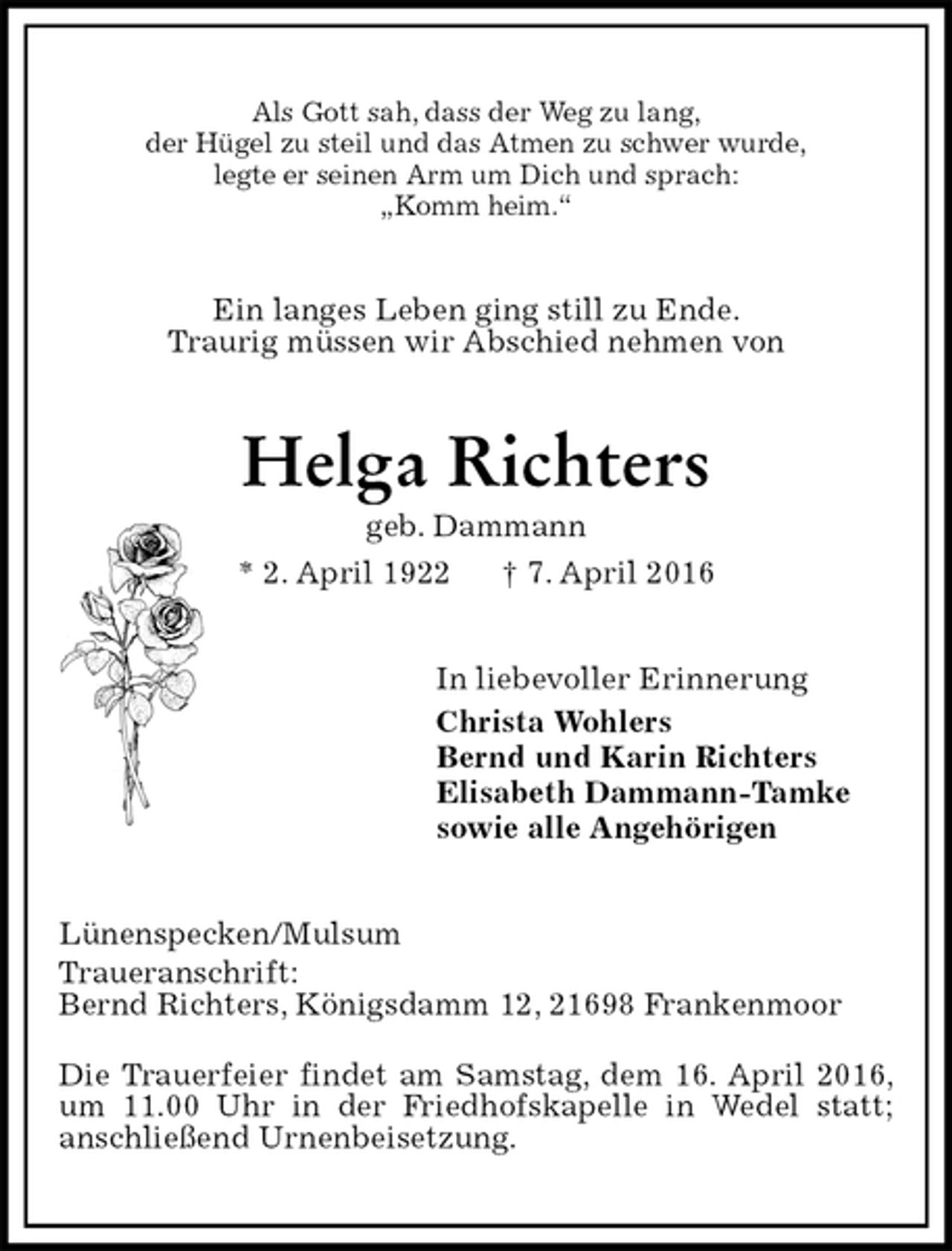 <p>Als Gott sah, dass der Weg zu lang,<br />der Hügel zu steil und das Atmen zu schwer wurde,<br />legte er seinen Arm um Dich und sprach:<br />„Komm heim.“<br />Ein langes Leben ging still zu Ende.<br />Traurig müssen wir Abschied nehmen von<br />Helga Richters<br />geb. Dammann<br />* 2. April 1922 † 7. April 2016<br />In liebevoller Erinnerung<br />Christa Wohlers<br />Bernd und Karin Richters<br />Elisabeth Dammann-Tamke<br />sowie alle Angehörigen<br />Lünenspecken/Mulsum<br />Traueranschrift:<br />Bernd Richters, Königsdamm 12, 21698 Frankenmoor<br />Die Trauerfeier findet am Samstag, dem 16. April 2016, um 11.00 Uhr in der Friedhofskapelle in Wedel statt;<br />anschließend Urnenbeisetzung.</p>