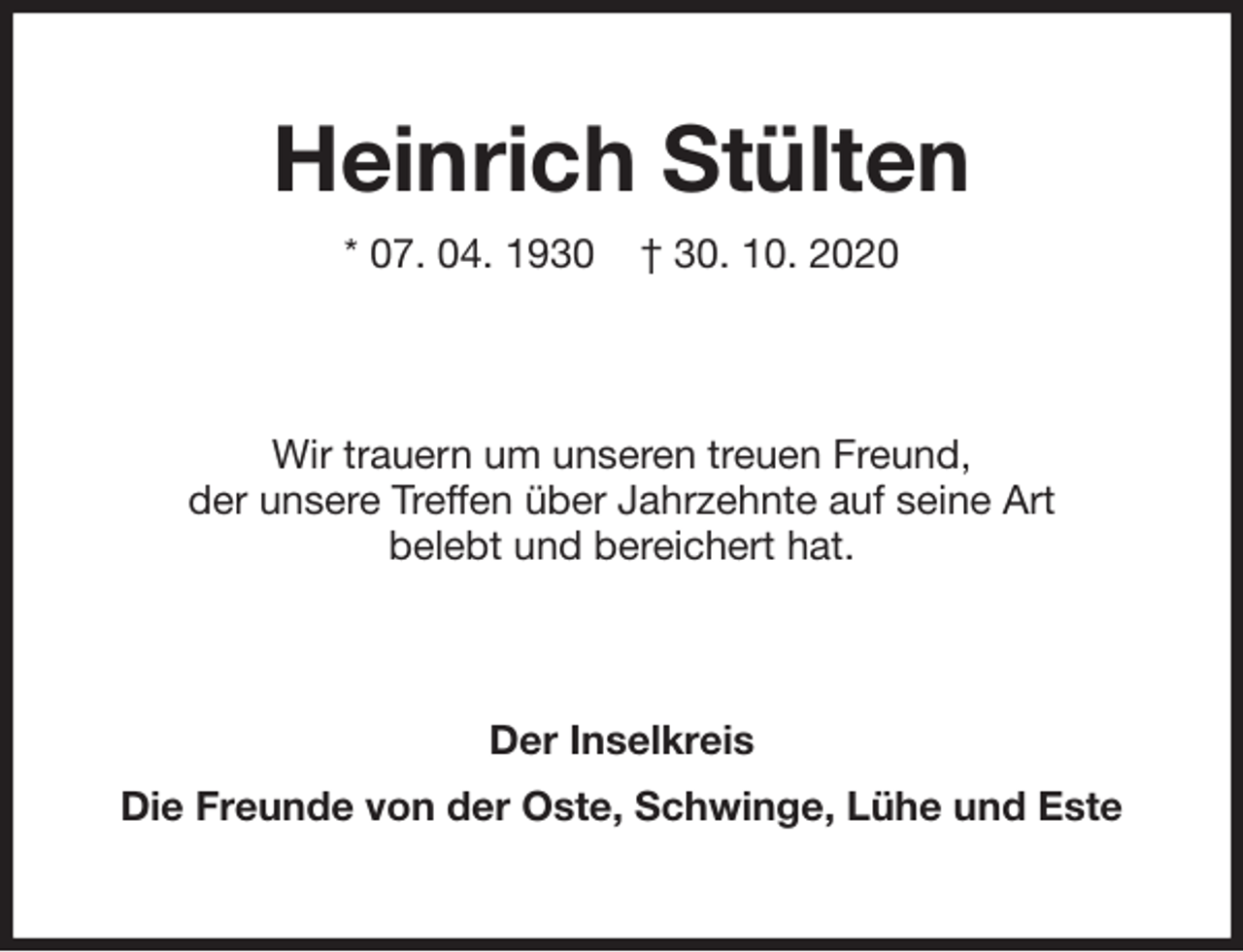 <p>Heinrich Stülten<br />* 07. 04. 1930 † 30. 10. 2020<br />Wir trauern um unseren treuen Freund,<br />der unsere Treffen über Jahrzehnte auf seine Art<br />belebt und bereichert hat.<br />Der Inselkreis<br />Die Freunde von der Oste, Schwinge, Lühe und Este</p>