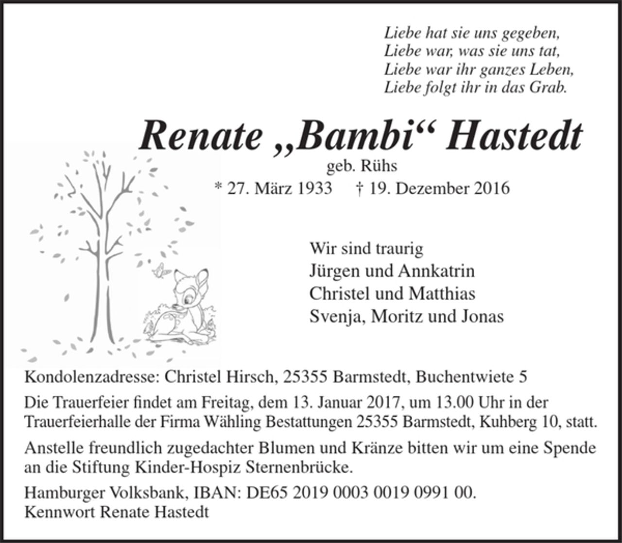 <p>Liebe hat sie uns gegeben,<br />Liebe war, was sie uns tat,<br />Liebe war ihr ganzes Leben,<br />Liebe folgt ihr in das Grab.</p><p>Renate „Bambi“ Hastedt</p><p>geb. Rühs</p><p>* 27. März 1933 † 19. Dezember 2016</p><p>Wir sind traurig</p><p>Jürgen und Annkatrin<br />Christel und Matthias<br />Svenja, Moritz und Jonas</p><p>Kondolenzadresse: Christel Hirsch,<br />25355 Barmstedt, Buchentwiete 5</p><p>Die Trauerfeier findet am Freitag, dem 13. Januar 2017, um 13.00 Uhr in der Trauerfeierhalle der Firma Wähling Bestattungen 25355 Barmstedt, Kuhberg 10, statt.</p><p>Anstelle freundlich zugedachter Blumen und Kränze bitten wir um eine Spende an die Stiftung Kinder-Hospiz Sternenbrücke.<br />Hamburger Volksbank, IBAN: DE65 2019 0003 0019 0991 00. Kennwort Renate Hastedt</p>