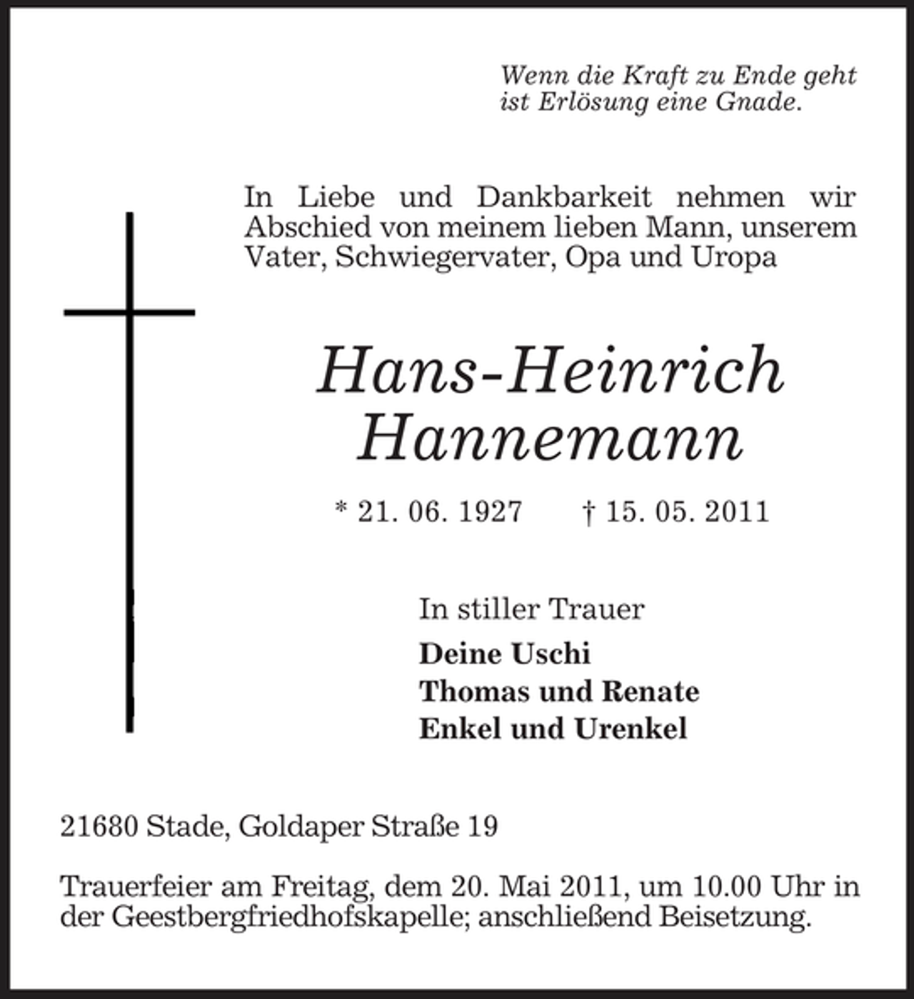 <p>Wenn die Kraft zu Ende geht<br />ist Erlösung eine Gnade.<br />In Liebe und Dankbarkeit nehmen wir<br />Abschied von meinem lieben Mann, unserem Vater, Schwiegervater, Opa und Uropa<br />Hans-Heinrich<br />Hannemann<br />* 21. 06. 1927 † 15. 05. 2011<br />In stiller Trauer<br />Deine Uschi<br />Thomas und Renate<br />Enkel und Urenkel<br />21680 Stade, Goldaper Straße 19<br />Trauerfeier am Freitag, dem 20. Mai 2011, um 10.00 Uhr in der Geestbergfriedhofskapelle; anschließend Beisetzung.</p>