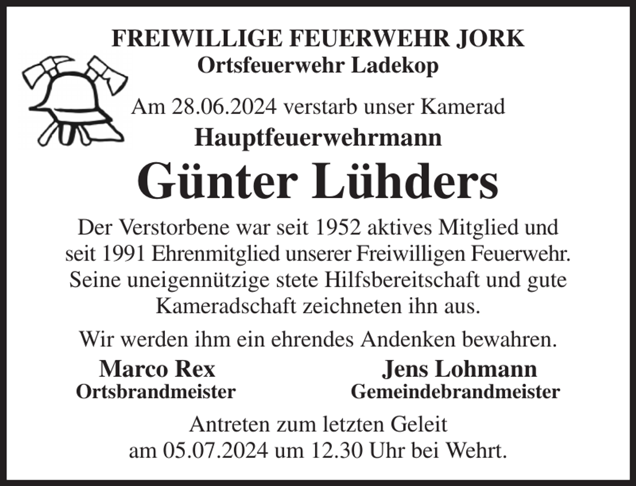 <p>FREIWILLIGE FEUERWEHR JORK<br />Ortsfeuerwehr Ladekop<br />Am 28.06.2024 verstarb unser Kamerad<br />Hauptfeuerwehrmann<br />Günter Lühders<br />Der Verstorbene war seit 1952 aktives Mitglied und<br />seit 1991 Ehrenmitglied unserer Freiwilligen Feuerwehr.<br />Seine uneigennützige stete Hilfsbereitschaft und gute<br />Kameradschaft zeichneten ihn aus.<br />Wir werden ihm ein ehrendes Andenken bewahren.<br />Marco Rex Jens Lohmann<br />Ortsbrandmeister Gemeindebrandmeister<br />Antreten zum letzten Geleit<br />am 05.07.2024 um 12.30 Uhr bei Wehrt.</p>