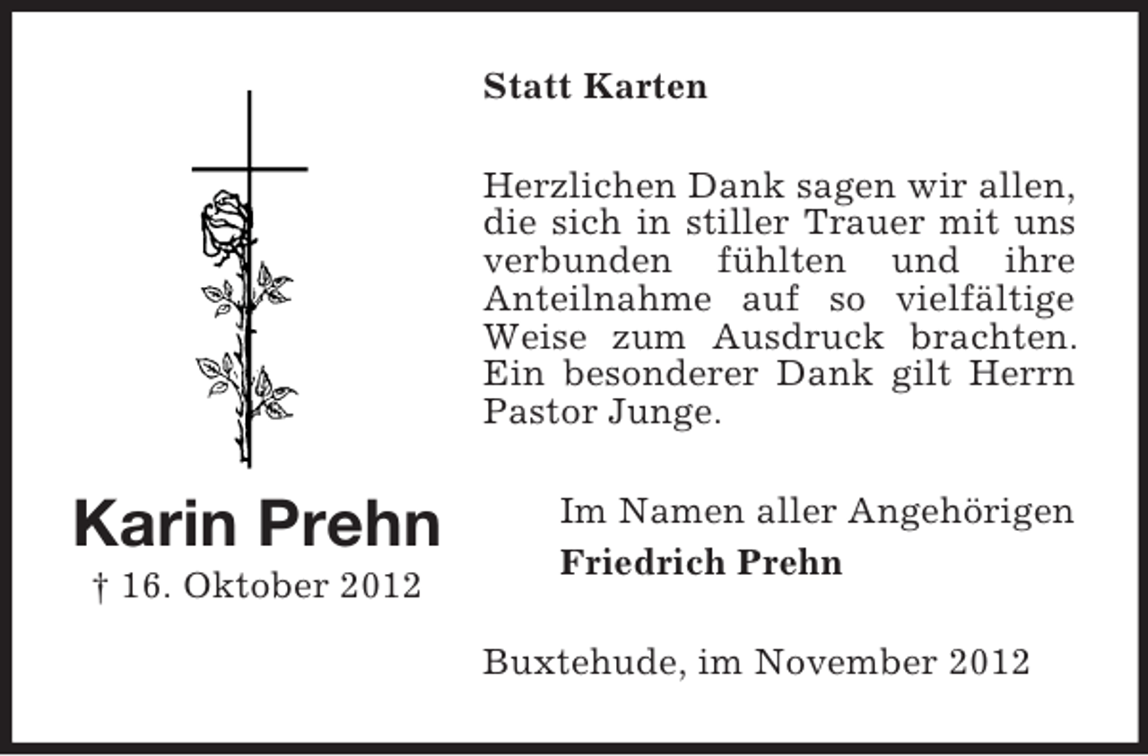 <p>Statt Karten<br />Herzlichen Dank sagen wir allen,<br />die sich in stiller Trauer mit uns<br />verbunden fühlten und ihre<br />Anteilnahme auf so vielfältige<br />Weise zum Ausdruck brachten.<br />Ein besonderer Dank gilt Herrn<br />Pastor Junge.</p><p>Karin Prehn<br />† 16. Oktober 2012</p><p>Im Namen aller Angehörigen<br />Friedrich Prehn<br />Buxtehude, im November 2012</p>