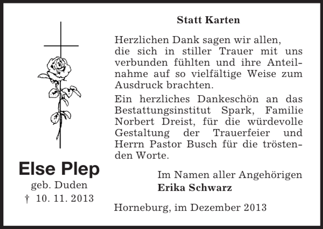 <p>Else Plep<br />geb. Duden<br />† 10. 11. 2013<br />Statt Karten<br />Herzlichen Dank sagen wir allen,<br />die sich in stiller Trauer mit uns<br />verbunden fühlten und ihre Anteilnahme auf so vielfältige Weise zum Ausdruck brachten.<br />Ein herzliches Dankeschön an das Bestattungsinstitut Spark, Familie Norbert Dreist, für die würdevolle Gestaltung der Trauerfeier und Herrn Pastor Busch für die tröstenden Worte.<br />Im Namen aller Angehörigen<br />Erika Schwarz<br />Horneburg, im Dezember 2013</p>