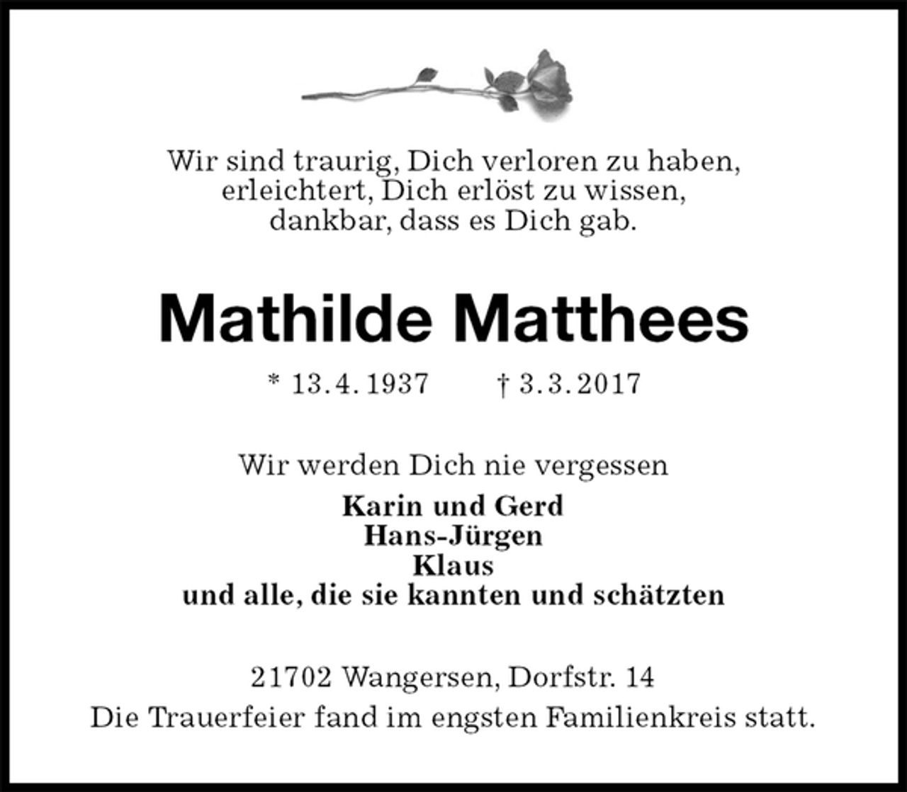 <p>Wir sind traurig, Dich verloren zu haben,<br />erleichtert, Dich erlöst zu wissen,<br />dankbar, dass es Dich gab.<br />Mathilde Matthees<br />* 13. 4. 1937 † 3. 3. 2017<br />Wir werden Dich nie vergessen<br />Karin und Gerd<br />Hans-Jürgen<br />Klaus<br />und alle, die sie kannten und schätzten<br />21702 Wangersen, Dorfstr. 14<br />Die Trauerfeier fand im engsten Familienkreis statt.</p>