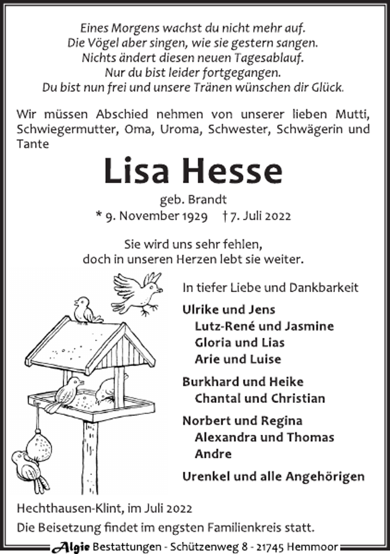 <p>Eines Morgens wachst du nicht mehr auf.<br />Die Vögel aber singen, wie sie gestern sangen.<br />Nichts ändert diesen neuen Tagesablauf.<br />Nur du bist leider fortgegangen.<br />Du bist nun frei und unsere Tränen wünschen dir Glück.<br />Wir müssen Abschied nehmen von unserer lieben Mutti,<br />Schwiegermutter, Oma, Uroma, Schwester, Schwägerin und<br />Tante<br />Lisa Hesse<br />geb. Brandt<br />* 9. November 1929 † 7. Juli 2022<br />Sie wird uns sehr fehlen,<br />doch in unseren Herzen lebt sie weiter.<br />In tiefer Liebe und Dankbarkeit<br />Ulrike und Jens<br />Lutz-René und Jasmine<br />Gloria und Lias<br />Arie und Luise<br />Burkhard und Heike<br />Chantal und Christian<br />Norbert und Regina<br />Alexandra und Thomas<br />Andre<br />Urenkel und alle Angehörigen<br />Hechthausen-Klint, im Juli 2022<br />Die Beisetzung findet im engsten Familienkreis statt.<br />Algie Bestattungen - Schützenweg 8 - 21745 Hemmoor</p>