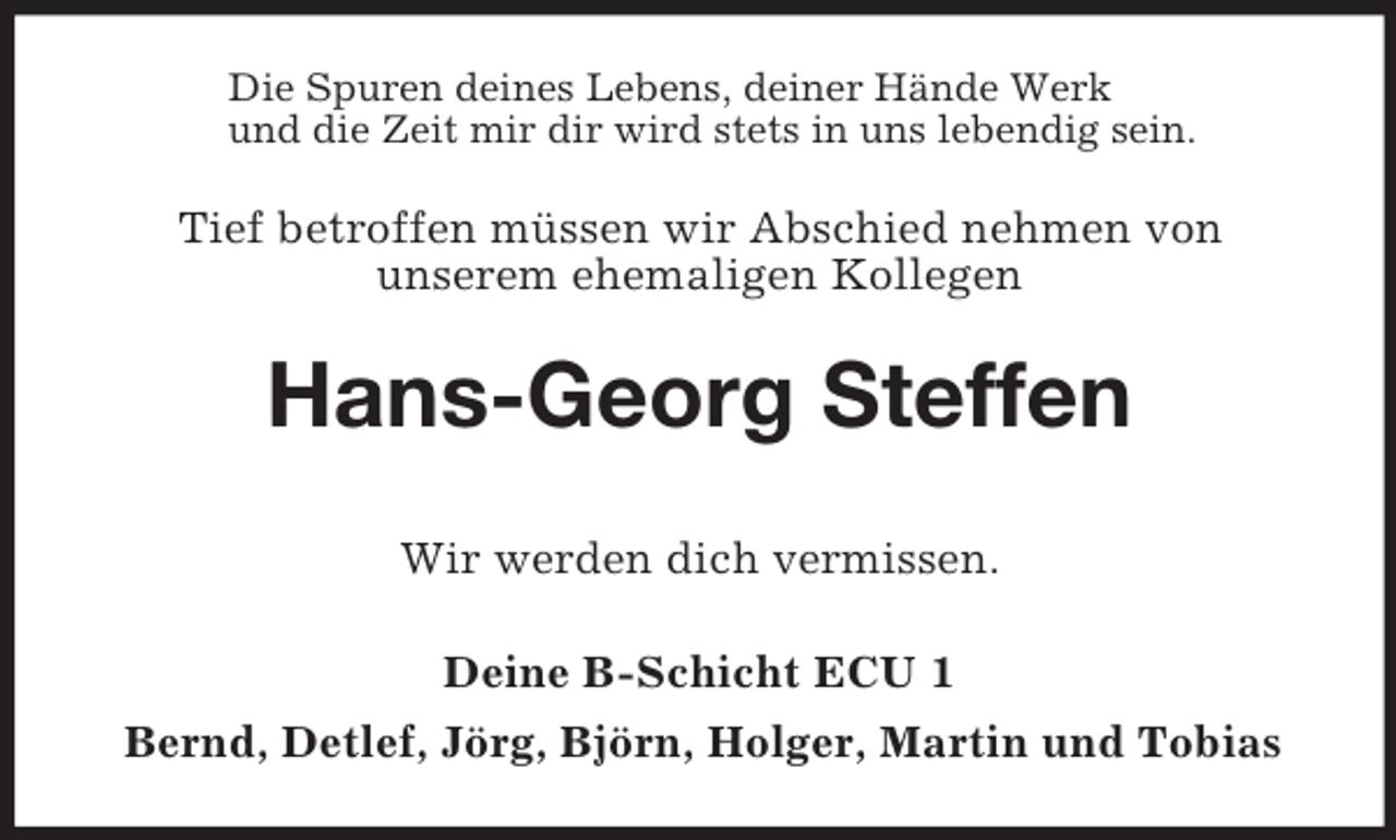<p>Die Spuren deines Lebens, deiner Hände Werk<br />und die Zeit mir dir wird stets in uns lebendig sein.<br />Tief betroffen müssen wir Abschied nehmen von<br />unserem ehemaligen Kollegen<br />Hans-Georg Steffen<br />Wir werden dich vermissen.<br />Deine B-Schicht ECU 1<br />Bernd, Detlef, Jörg, Björn, Holger, Martin und Tobias</p>
