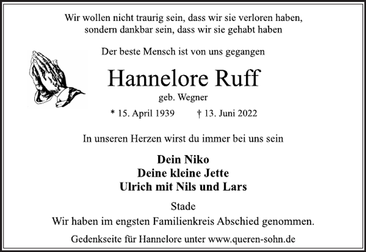 <p>Wir wollen nicht traurig sein, dass wir sie verloren haben,<br />sondern dankbar sein, dass wir sie gehabt haben<br />Der beste Mensch ist von uns gegangen<br />Hannelore Ruff<br />geb. Wegner<br />* 15. April 1939 † 13. Juni 2022<br />In unseren Herzen wirst du immer bei uns sein<br />Dein Niko<br />Deine kleine Jette<br />Ulrich mit Nils und Lars<br />Stade<br />Wir haben im engsten Familienkreis Abschied genommen.<br />Gedenkseite für Hannelore unter www.queren-sohn.de</p>