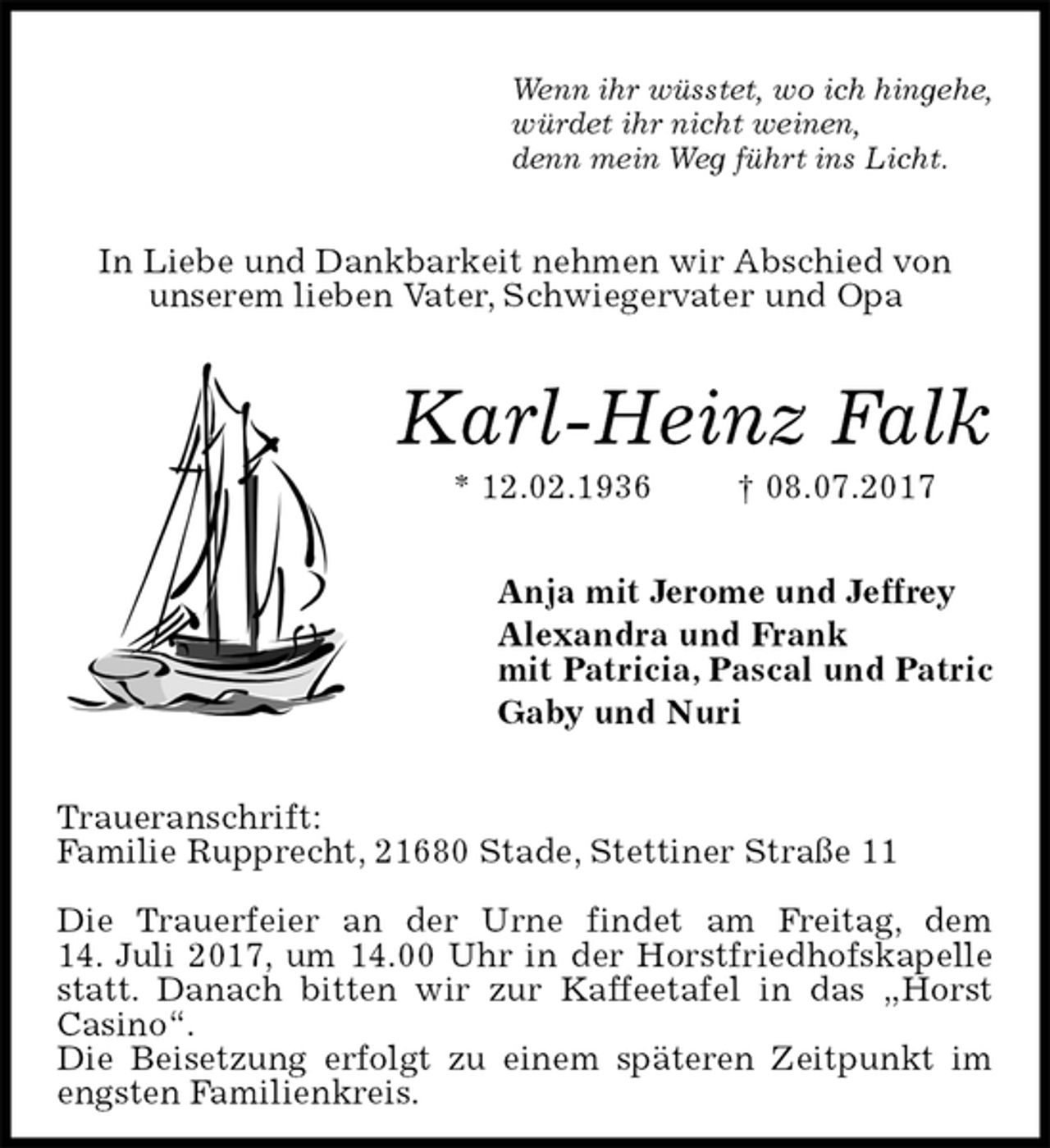 <p>Wenn ihr wüsstet, wo ich hingehe,<br />würdet ihr nicht weinen,<br />denn mein Weg führt ins Licht.<br />In Liebe und Dankbarkeit nehmen wir Abschied von<br />unserem lieben Vater, Schwiegervater und Opa<br />Karl-Heinz Falk<br />* 12.02.1936 † 08.07.2017<br />Anja mit Jerome und Jeffrey<br />Alexandra und Frank<br />mit Patricia, Pascal und Patric<br />Gaby und Nuri<br />Traueranschrift:<br />Familie Rupprecht, 21680 Stade, Stettiner Straße 11</p><p>Die Trauerfeier an der Urne findet am Freitag, dem<br />14. Juli 2017, um 14.00 Uhr in der Horstfriedhofskapelle statt. Danach bitten wir zur Kaffeetafel in das „Horst<br />Casino“.<br />Die Beisetzung erfolgt zu einem späteren Zeitpunkt im engsten Familienkreis.</p>