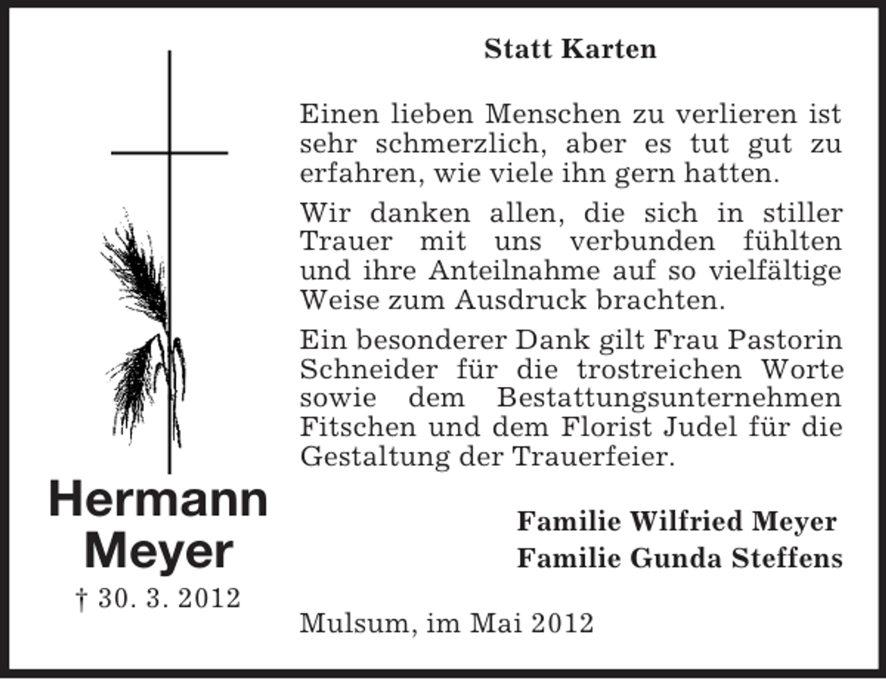 <p>Statt Karten<br />Einen lieben Menschen zu verlieren ist<br />sehr schmerzlich, aber es tut gut zu<br />erfahren, wie viele ihn gern hatten.<br />Wir danken allen, die sich in stiller<br />Trauer mit uns verbunden fühlten<br />und ihre Anteilnahme auf so vielfältige<br />Weise zum Ausdruck brachten.<br />Ein besonderer Dank gilt Frau Pastorin<br />Schneider für die trostreichen Worte<br />sowie dem Bestattungsunternehmen<br />Fitschen und dem Florist Judel für die<br />Gestaltung der Trauerfeier.</p><p>Hermann<br />Meyer<br />† 30. 3. 2012</p><p>Familie Wilfried Meyer<br />Familie Gunda Steffens<br />Mulsum, im Mai 2012</p>