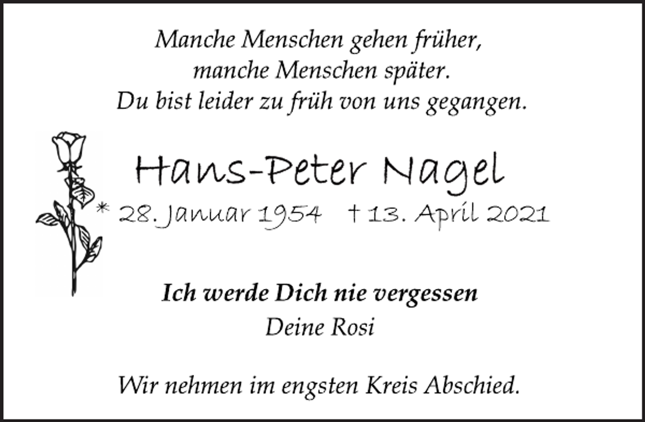 <p>Manche Menschen gehen früher,<br />manche Menschen später.<br />Du bist leider zu früh von uns gegangen.<br />Hans-Peter Nagel<br />* 28. Januar 1954 † 13. April 2021<br />Ich werde Dich nie vergessen<br />Deine Rosi<br />Wir nehmen im engsten Kreis Abschied.</p>