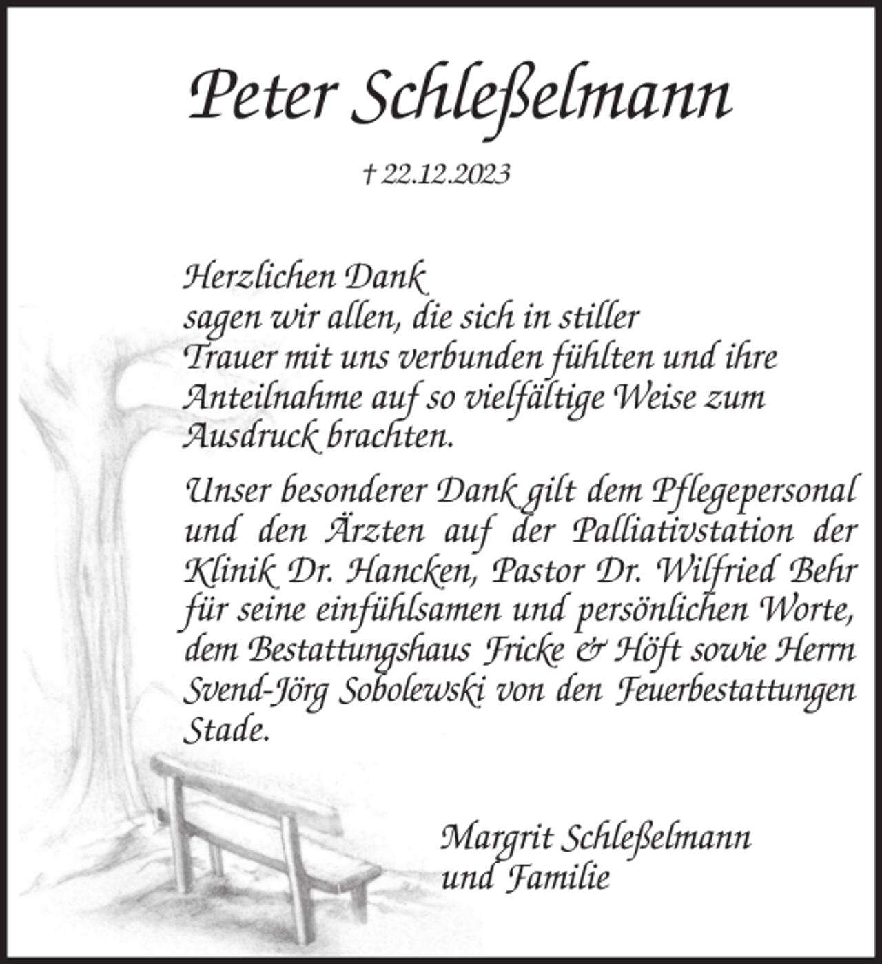 <p>Peter Schleßelmann<br />† 22.12.2023<br />Herzlichen Dank<br />sagen wir allen, die sich in stiller<br />Trauer mit uns verbunden fühlten und ihre<br />Anteilnahme auf so vielfältige Weise zum<br />Ausdruck brachten.<br />Unser besonderer Dank gilt dem Pflegepersonal<br />und den Ärzten auf der Palliativstation der<br />Klinik Dr. Hancken, Pastor Dr. Wilfried Behr<br />für seine einfühlsamen und persönlichen Worte,<br />dem Bestattungshaus Fricke &amp; Höft sowie Herrn Svend-Jörg Sobolewski von den Feuerbestattungen<br />Stade.<br />Margrit Schleßelmann<br />und Familie</p>