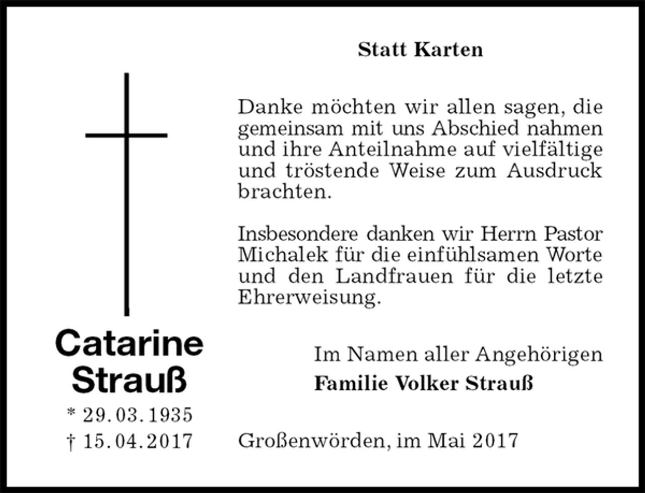 <p>Statt Karten<br />Danke möchten wir allen sagen, die gemeinsam mit uns Abschied nahmen und ihre Anteilnahme auf vielfältige und tröstende Weise zum Ausdruck brachten.</p><p>Insbesondere danken wir Herrn Pastor Michalek für die einfühlsamen Worte<br />und den Landfrauen für die letzte Ehrerweisung.<br />Im Namen aller Angehörigen<br />Familie Volker Strauß<br />Großenwörden, im Mai 2017<br />Catarine<br />Strauß<br />* 29. 03. 1935<br />† 15. 04. 2017</p>