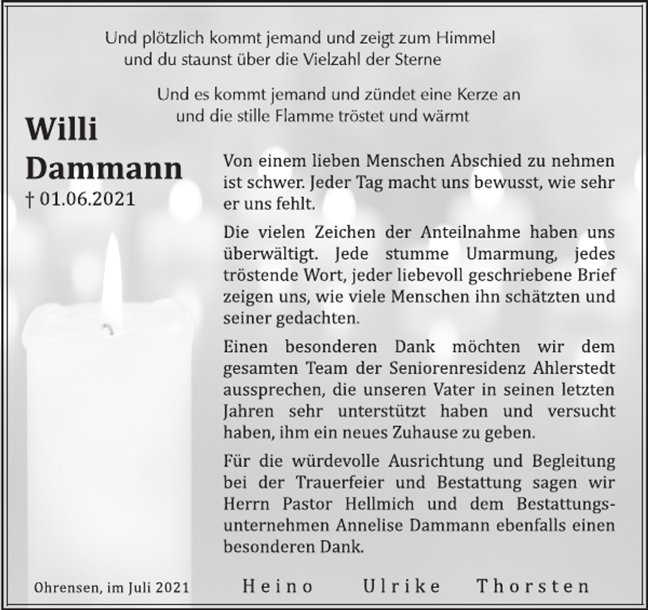 <p>Willi<br />Dammann<br />† 01.06.2021<br />Und plötzlich kommt jemand und zeigt zum Himmel<br />und du staunst über die Vielzahl der Sterne<br />Und es kommt jemand und zündet eine Kerze an<br />und die stille Flamme tröstet und wärmt<br />Von einem lieben Menschen Abschied zu nehmen<br />ist schwer. Jeder Tag macht uns bewusst, wie sehr<br />er uns fehlt.<br />Die vielen Zeichen der Anteilnahme haben uns<br />überwältigt. Jede stumme Umarmung, jedes<br />tröstende Wort, jeder liebevoll geschriebene Brief<br />zeigen uns, wie viele Menschen ihn schätzten und<br />seiner gedachten.<br />Einen besonderen Dank möchten wir dem<br />gesamten Team der Seniorenresidenz Ahlerstedt<br />aussprechen, die unseren Vater in seinen letzten<br />Jahren sehr unterstützt haben und versucht<br />haben, ihm ein neues Zuhause zu geben.<br />Für die würdevolle Ausrichtung und Begleitung<br />bei der Trauerfeier und Bestattung sagen wir<br />Herrn Pastor Hellmich und dem Bestattungsunternehmen<br />Annelise Dammann ebenfalls einen<br />besonderen Dank.<br />Ohrensen, im Juli 2021 H e i n o U l r i k e T h o r s t e n</p>