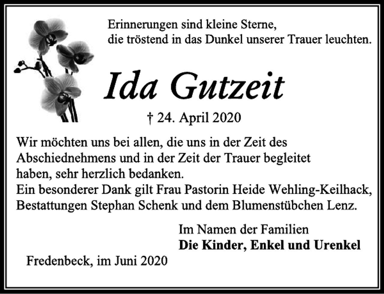 <p>Erinnerungen sind kleine Sterne,<br />die tröstend in das Dunkel unserer Trauer leuchten.<br />Ida Gutzeit<br />† 24. April 2020<br />Wir möchten uns bei allen, die uns in der Zeit des<br />Abschiednehmens und in der Zeit der Trauer begleitet<br />haben, sehr herzlich bedanken.<br />Ein besonderer Dank gilt Frau Pastorin Heide Wehling-<br />Keilhack, Bestattungen Stephan Schenk und dem<br />Blumenstübchen Lenz.<br />Im Namen der Familien<br />Die Kinder, Enkel und Urenkel<br />Fredenbeck, im Juni 2020</p>