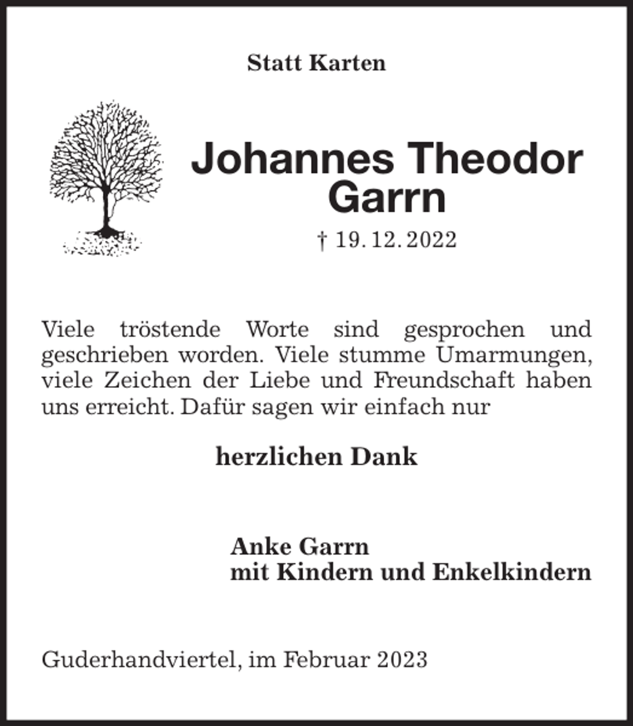 <p>Statt Karten<br />Johannes Theodor Garrn<br />† 19. 12. 2022<br />Viele tröstende Worte sind gesprochen und<br />geschrieben worden. Viele stumme Umarmungen, viele Zeichen der Liebe und Freundschaft haben uns erreicht. Dafür sagen wir einfach nur</p><p>herzlichen Dank<br />Anke Garrn<br />mit Kindern und Enkelkindern<br />Guderhandviertel, im Februar 2023</p>