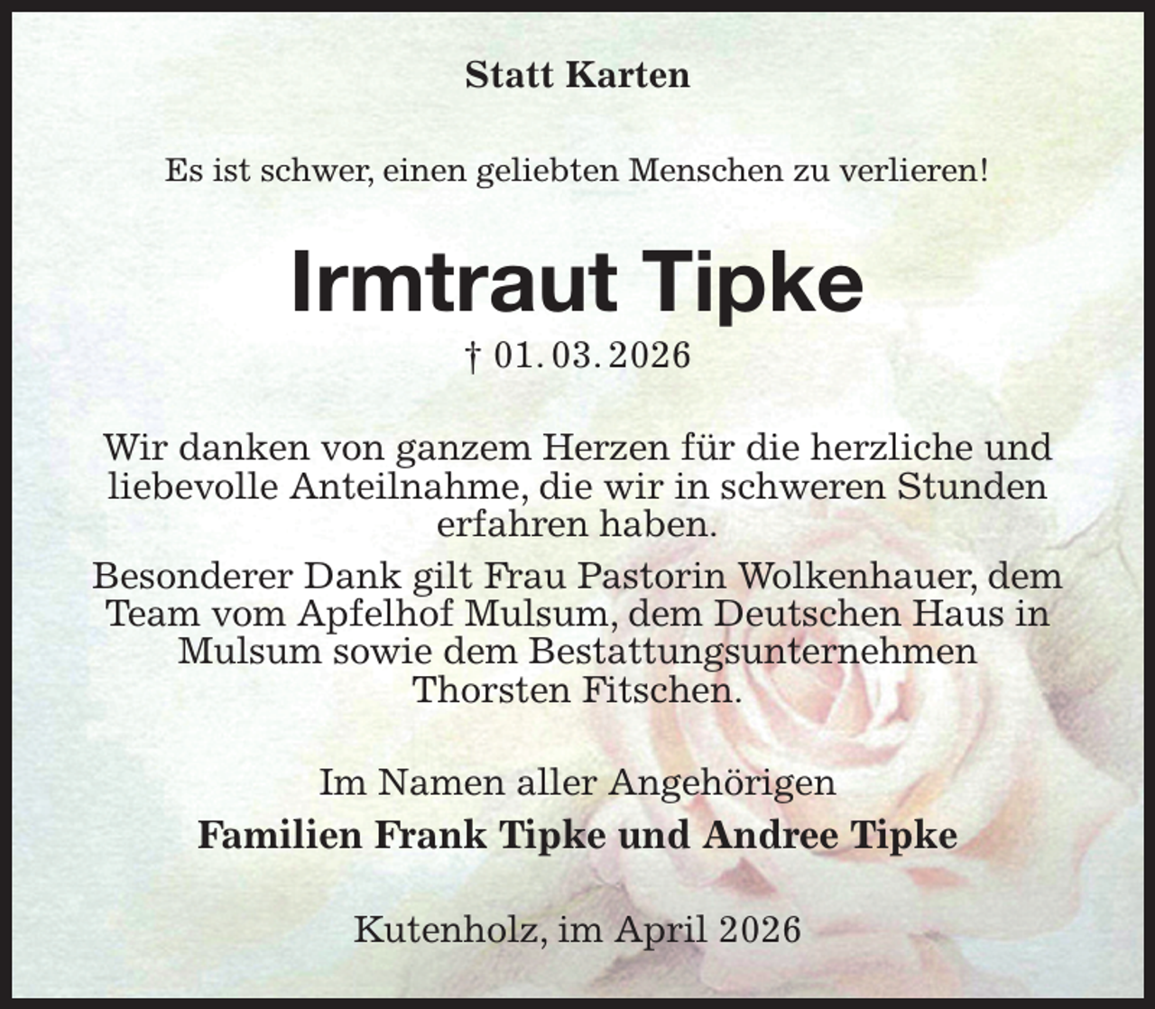 <p>Statt Karten<br />Es ist schwer, einen geliebten Menschen zu verlieren!<br />Irmtraut Tipke<br />† 01. 03. 2026<br />Wir danken von ganzem Herzen für die herzliche und liebevolle Anteilnahme, die wir in schweren Stunden<br />erfahren haben.<br />Besonderer Dank gilt Frau Pastorin Wolkenhauer, dem Team vom Apfelhof Mulsum, dem Deutschen Haus in Mulsum sowie dem Bestattungsunternehmen<br />Thorsten Fitschen.<br />Im Namen aller Angehörigen<br />Familien Frank Tipke und Andree Tipke<br />Kutenholz, im April 2026</p>