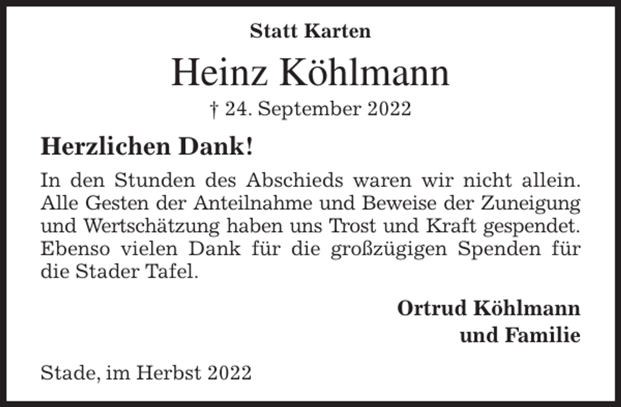 <p>Statt Karten<br />Heinz Köhlmann<br />† 24. September 2022<br />Herzlichen Dank!<br />In den Stunden des Abschieds waren wir nicht allein. Alle Gesten der Anteilnahme und Beweise der Zuneigung<br />und Wertschätzung haben uns Trost und Kraft gespendet.<br />Ebenso vielen Dank für die großzügigen Spenden für die Stader Tafel.<br />Ortrud Köhlmann<br />und Familie<br />Stade, im Herbst 2022</p>
