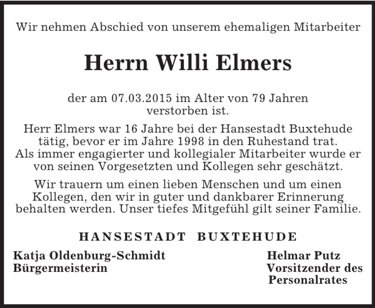 <p>Wir nehmen Abschied von unserem ehemaligen Mitarbeiter<br />Herrn Willi Elmers<br />der am 07.03.2015 im Alter von 79 Jahren<br />verstorben ist.<br />Herr Elmers war 16 Jahre bei der Hansestadt Buxtehude<br />tätig, bevor er im Jahre 1998 in den Ruhestand trat.<br />Als immer engagierter und kollegialer Mitarbeiter wurde er von seinen Vorgesetzten und Kollegen sehr geschätzt.<br />Wir trauern um einen lieben Menschen und um einen<br />Kollegen, den wir in guter und dankbarer Erinnerung<br />behalten werden. Unser tiefes Mitgefühl gilt seiner Familie.<br />H A N S E S T A D T B U X T E H U D E<br />Katja Oldenburg-Schmidt Helmar Putz<br />Bürgermeisterin Vorsitzender des<br />Personalrates</p>