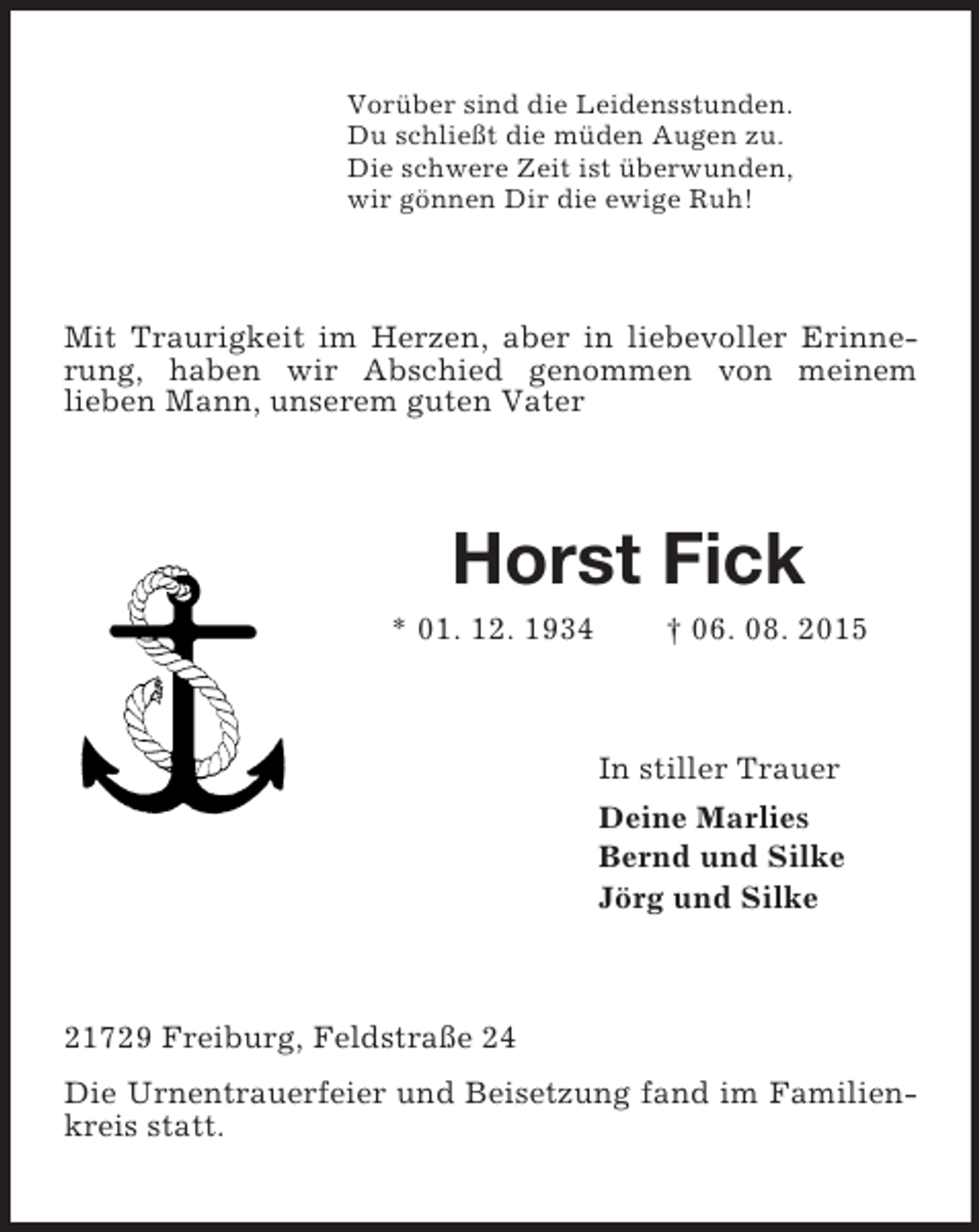 <p>Vorüber sind die Leidensstunden.<br />Du schließt die müden Augen zu.<br />Die schwere Zeit ist überwunden,<br />wir gönnen Dir die ewige Ruh!<br />Mit Traurigkeit im Herzen, aber in liebevoller Erinnerung, haben wir Abschied genommen von meinem<br />lieben Mann, unserem guten Vater<br />Horst Fick<br />* 01. 12. 1934 † 06. 08. 2015<br />In stiller Trauer<br />Deine Marlies<br />Bernd und Silke<br />Jörg und Silke<br />21729 Freiburg, Feldstraße 24<br />Die Urnentrauerfeier und Beisetzung fand im Familienkreis statt.</p>