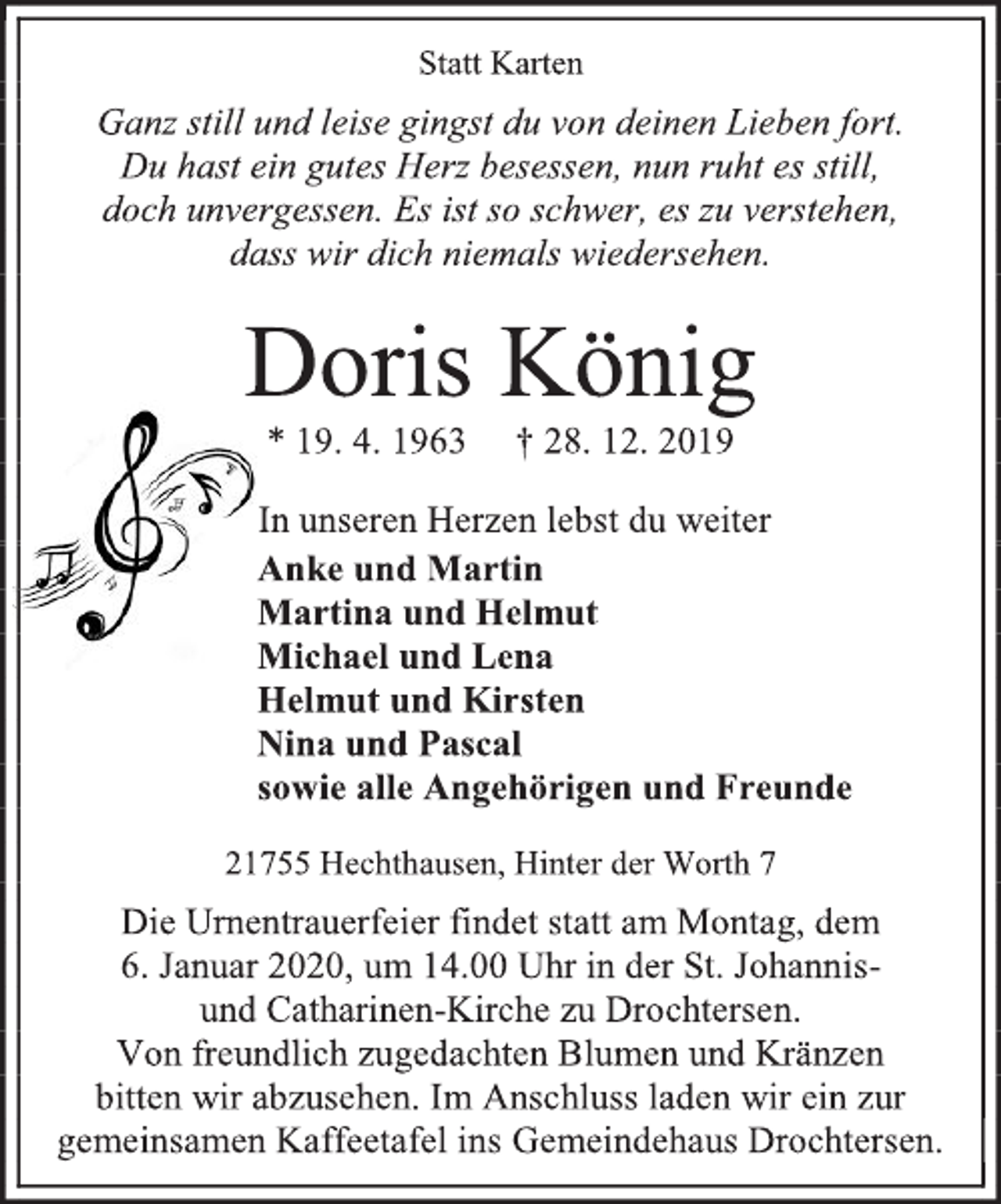 <p>Statt Karten<br />Ganz still und leise gingst du von deinen Lieben fort.<br />Du hast ein gutes Herz besessen, nun ruht es still,<br />doch unvergessen. Es ist so schwer, es zu verstehen,<br />dass wir dich niemals wiedersehen.<br />Doris König<br />* 19. 4. 1963 † 28. 12. 2019<br />In unseren Herzen lebst du weiter<br />Anke und Martin<br />Martina und Helmut<br />Michael und Lena<br />Helmut und Kirsten<br />Nina und Pascal<br />sowie alle Angehörigen und Freunde<br />21755 Hechthausen, Hinter der Worth 7<br />Die Urnentrauerfeier findet statt am Montag, dem<br />6. Januar 2020, um 14.00 Uhr in der St. Johannis-<br />und Catharinen-Kirche zu Drochtersen.<br />Von freundlich zugedachten Blumen und Kränzen<br />bitten wir abzusehen. Im Anschluss laden wir ein zur gemeinsamen Kaffeetafel ins Gemeindehaus Drochtersen.</p>