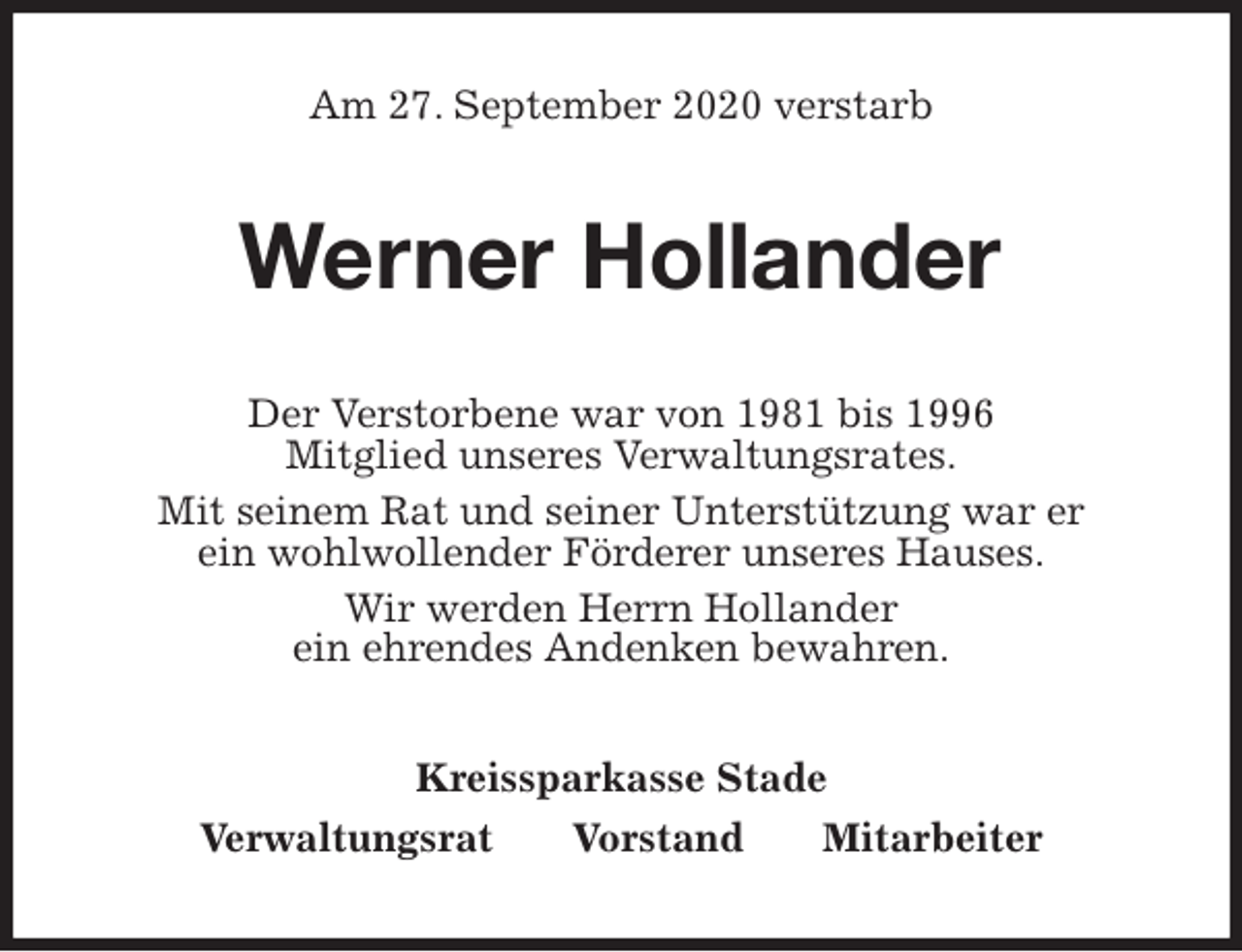 <p>Am 27. September 2020 verstarb<br />Werner Hollander<br />Der Verstorbene war von 1981 bis 1996<br />Mitglied unseres Verwaltungsrates.<br />Mit seinem Rat und seiner Unterstützung war er<br />ein wohlwollender Förderer unseres Hauses.<br />Wir werden Herrn Hollander<br />ein ehrendes Andenken bewahren.<br />Kreissparkasse Stade<br />Verwaltungsrat Vorstand Mitarbeiter</p>