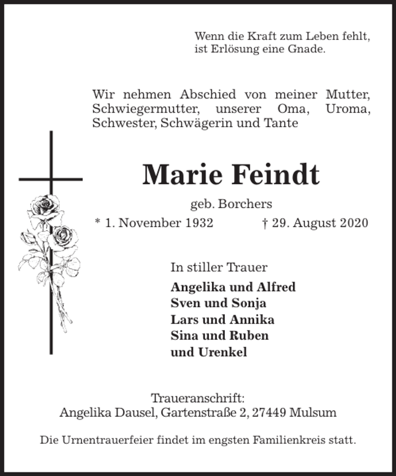 <p>Wenn die Kraft zum Leben fehlt,<br />ist Erlösung eine Gnade.<br />Wir nehmen Abschied von meiner Mutter,<br />Schwiegermutter, unserer Oma, Uroma, Schwester, Schwägerin und Tante<br />Marie Feindt<br />geb. Borchers<br />* 1. November 1932 † 29. August 2020<br />In stiller Trauer<br />Angelika und Alfred<br />Sven und Sonja<br />Lars und Annika<br />Sina und Ruben<br />und Urenkel<br />Traueranschrift:<br />Angelika Dausel, Gartenstraße 2, 27449 Mulsum</p>
<p>Die Urnentrauerfeier findet im engsten Familienkreis statt.</p>
