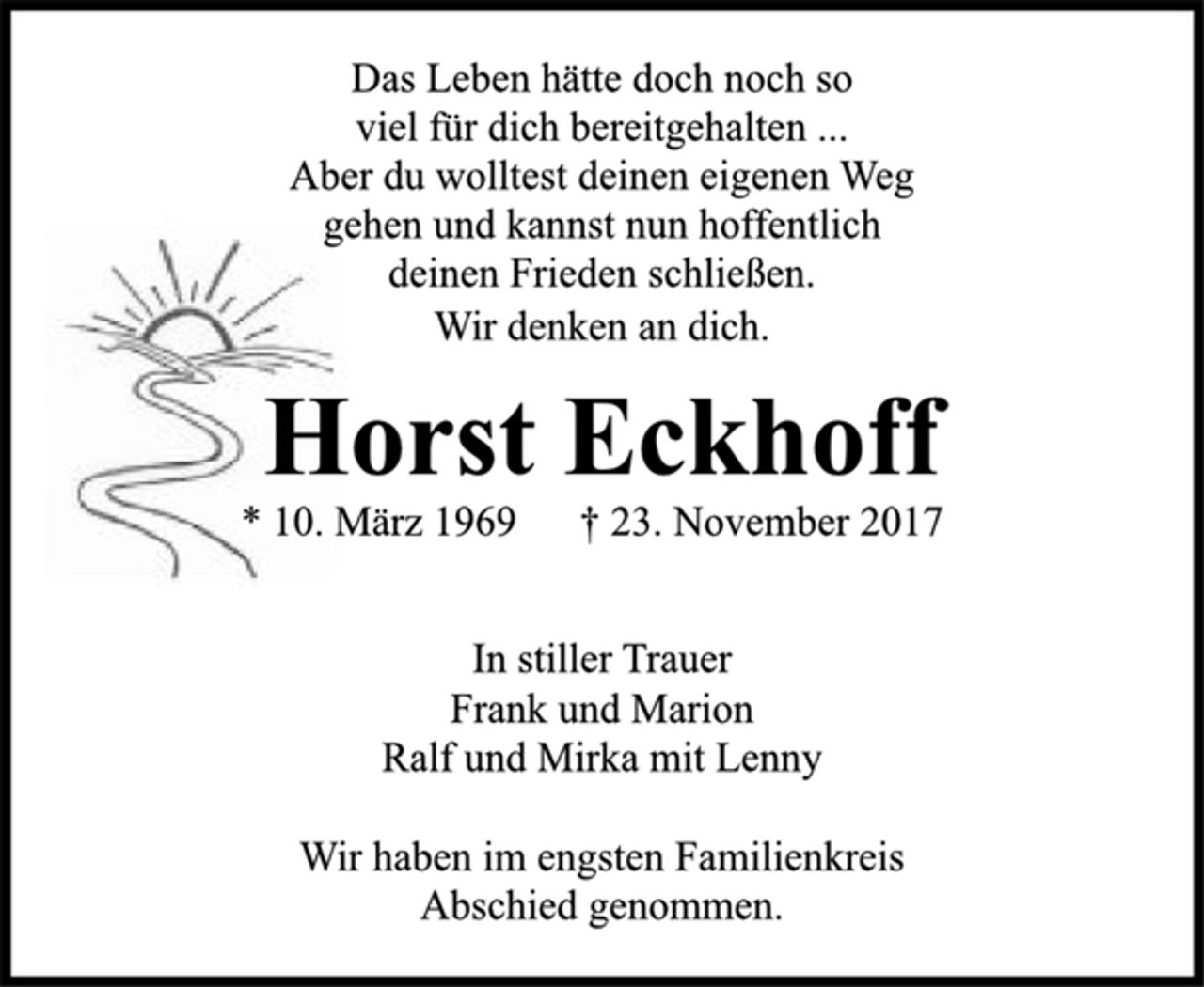 <p>Das Leben hätte doch noch so<br />viel für dich bereitgehalten ...<br />Aber du wolltest deinen eigenen Weg<br />gehen und kannst nun hoffentlich<br />deinen Frieden schließen.<br />Wir denken an dich.</p>
<p>Horst Eckhoff</p>
<p>* 10. März 1969 † 23. November 2017<br />In stiller Trauer<br />Frank und Marion<br />Ralf und Mirka mit Lenny</p>
<p>Wir haben im engsten Familienkreis<br />Abschied genommen.</p>
