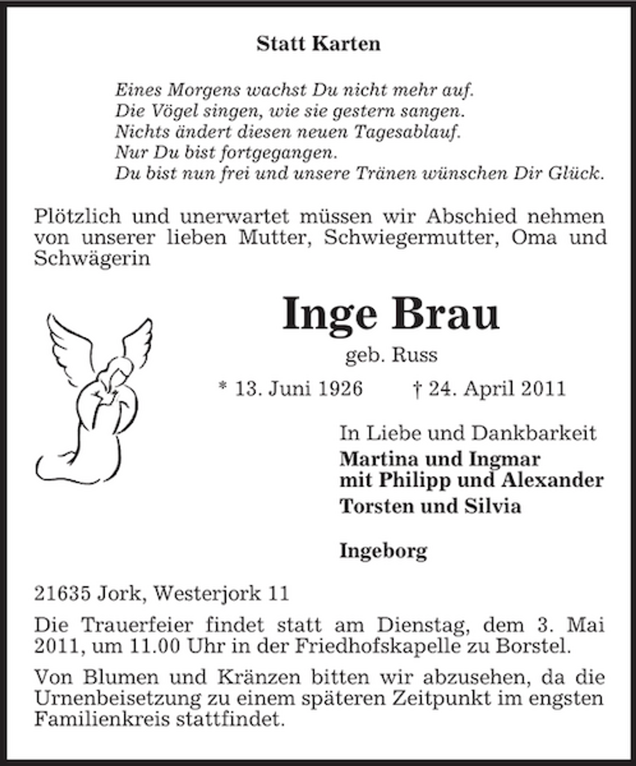 <p>Statt Karten<br />Eines Morgens wachst Du nicht mehr auf.<br />Die Vögel singen, wie sie gestern sangen.<br />Nichts ändert diesen neuen Tagesablauf.<br />Nur Du bist fortgegangen.<br />Du bist nun frei und unsere Tränen wünschen Dir Glück.<br />Plötzlich und unerwartet müssen wir Abschied nehmen von unserer lieben Mutter, Schwiegermutter, Oma und Schwägerin<br />Inge Brau<br />geb. Russ<br />* 13. Juni 1926 † 24. April 2011<br />In Liebe und Dankbarkeit<br />Martina und Ingmar<br />mit Philipp und Alexander<br />Torsten und Silvia<br />Ingeborg<br />21635 Jork, Westerjork 11<br />Die Trauerfeier findet statt am Dienstag, dem 3. Mai 2011, um 11.00 Uhr in der Friedhofskapelle zu Borstel.<br />Von Blumen und Kränzen bitten wir abzusehen, da die Urnenbeisetzung zu einem späteren Zeitpunkt im engsten Familienkreis stattfindet.</p>