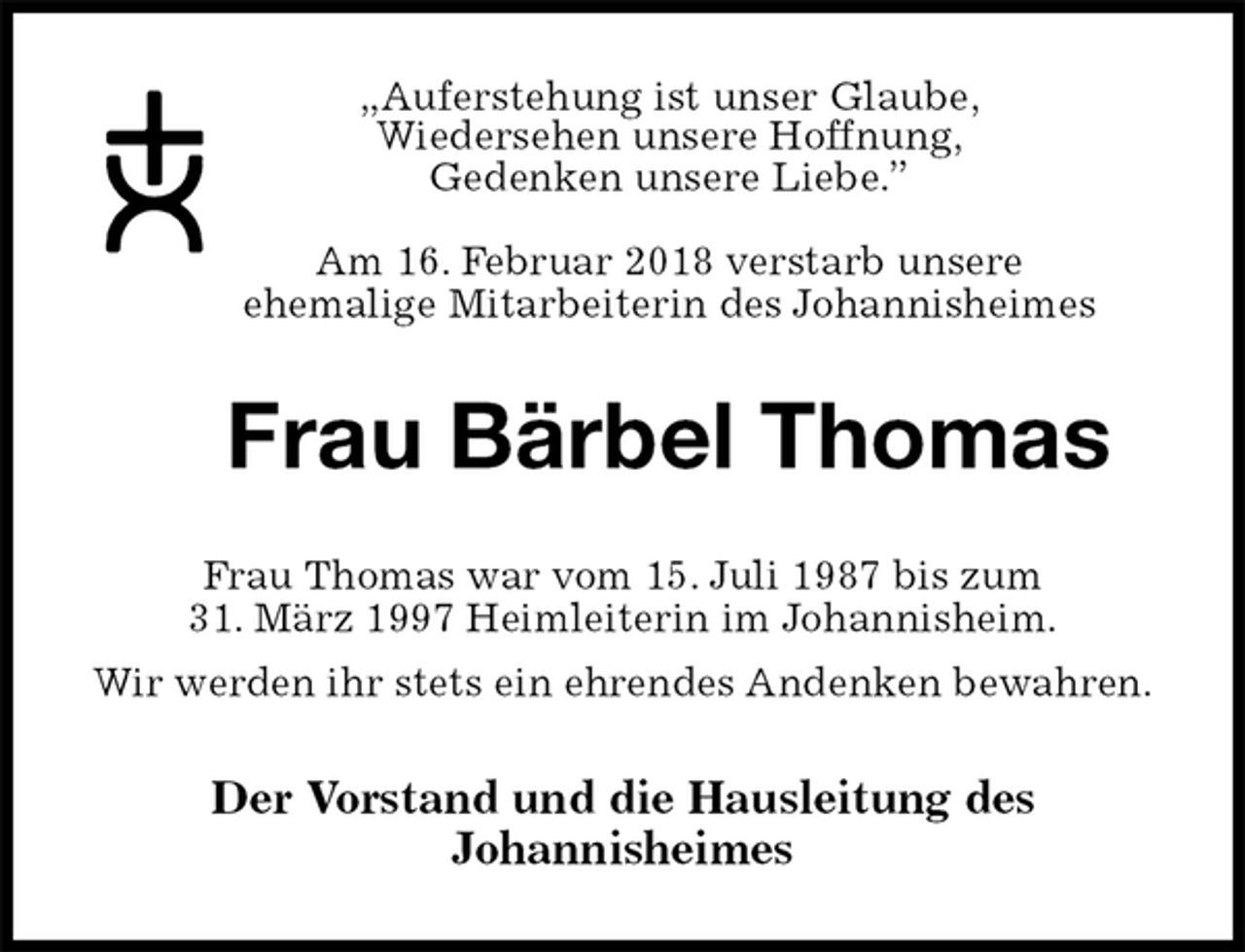 <p>„Auferstehung ist unser Glaube,<br />Wiedersehen unsere Hoffnung,<br />Gedenken unsere Liebe.”</p><p>Am 16. Februar 2018 verstarb unsere<br />ehemalige Mitarbeiterin des Johannisheimes<br />Frau Bärbel Thomas<br />Frau Thomas war vom 15. Juli 1987 bis zum<br />31. März 1997 Heimleiterin im Johannisheim.<br />Wir werden ihr stets ein ehrendes Andenken bewahren.<br />Der Vorstand und die Hausleitung des<br />Johannisheimes</p>