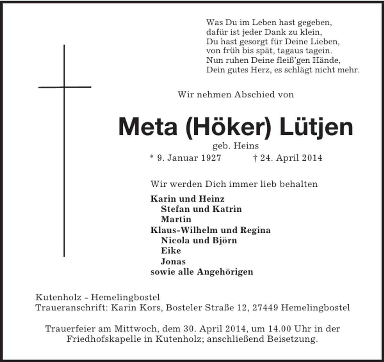 <p>Was Du im Leben hast gegeben,<br />dafür ist jeder Dank zu klein,<br />Du hast gesorgt für Deine Lieben,<br />von früh bis spät, tagaus tagein.<br />Nun ruhen Deine fleiß’gen Hände,<br />Dein gutes Herz, es schlägt nicht mehr.<br />Wir nehmen Abschied von<br />Meta (Höker) Lütjen<br />geb. Heins<br />* 9. Januar 1927 † 24. April 2014<br />Wir werden Dich immer lieb behalten<br />Karin und Heinz<br />Stefan und Katrin<br />Martin<br />Klaus-Wilhelm und Regina<br />Nicola und Björn<br />Eike<br />Jonas<br />sowie alle Angehörigen<br />Kutenholz - Hemelingbostel<br />Traueranschrift: Karin Kors, Bosteler Straße 12, 27449 Hemelingbostel</p><p>Trauerfeier am Mittwoch, dem 30. April 2014, um 14.00 Uhr in der<br />Friedhofskapelle in Kutenholz; anschließend Beisetzung.</p>