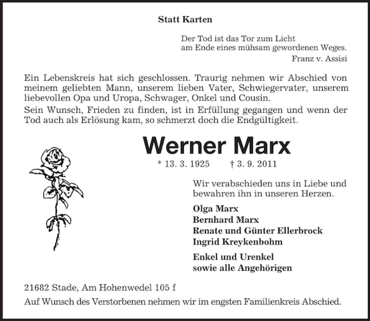 <p>Statt Karten<br />Der Tod ist das Tor zum Licht<br />am Ende eines mühsam gewordenen Weges.<br />Franz v. Assisi</p><p>Ein Lebenskreis hat sich geschlossen. Traurig nehmen wir Abschied von<br />meinem geliebten Mann, unserem lieben Vater, Schwiegervater, unserem<br />liebevollen Opa und Uropa, Schwager, Onkel und Cousin.<br />Sein Wunsch, Frieden zu finden, ist in Erfüllung gegangen und wenn der<br />Tod auch als Erlösung kam, so schmerzt doch die Endgültigkeit.</p><p>Werner Marx<br />* 13. 3. 1925</p><p>† 3. 9. 2011</p><p>Wir verabschieden uns in Liebe und<br />bewahren ihn in unseren Herzen.<br />Olga Marx<br />Bernhard Marx<br />Renate und Günter Ellerbrock<br />Ingrid Kreykenbohm<br />Enkel und Urenkel<br />sowie alle Angehörigen<br />21682 Stade, Am Hohenwedel 105 f<br />Auf Wunsch des Verstorbenen nehmen wir im engsten Familienkreis Abschied.</p>