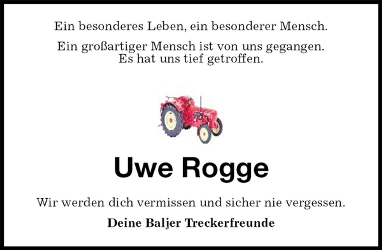 <p>Ein besonderes Leben, ein besonderer Mensch.<br />Ein großartiger Mensch ist von uns gegangen.<br />Es hat uns tief getroffen.<br />Uwe Rogge<br />Wir werden dich vermissen und sicher nie vergessen.<br />Deine Baljer Treckerfreunde</p>