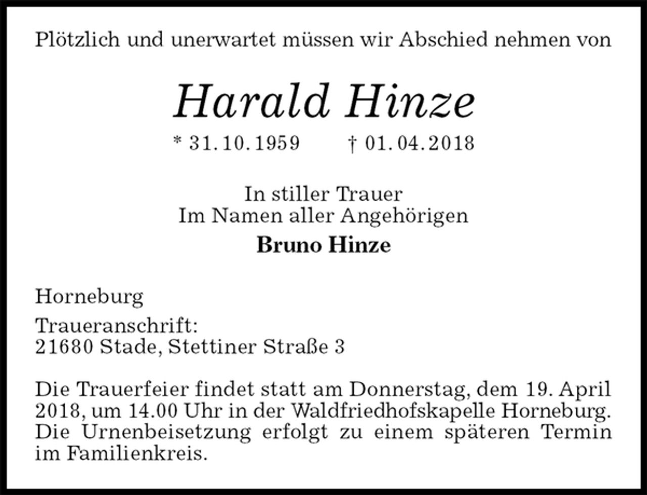 <p>Plötzlich und unerwartet müssen wir Abschied nehmen von<br />Harald Hinze<br />* 31. 10. 1959 † 01. 04. 2018<br />In stiller Trauer<br />Im Namen aller Angehörigen<br />Bruno Hinze<br />Horneburg<br />Traueranschrift:<br />21680 Stade, Stettiner Straße 3</p><p>Die Trauerfeier findet statt am Donnerstag, dem 19. April 2018, um 14.00 Uhr in der Waldfriedhofskapelle Horneburg.<br />Die Urnenbeisetzung erfolgt zu einem späteren Termin im Familienkreis.</p>