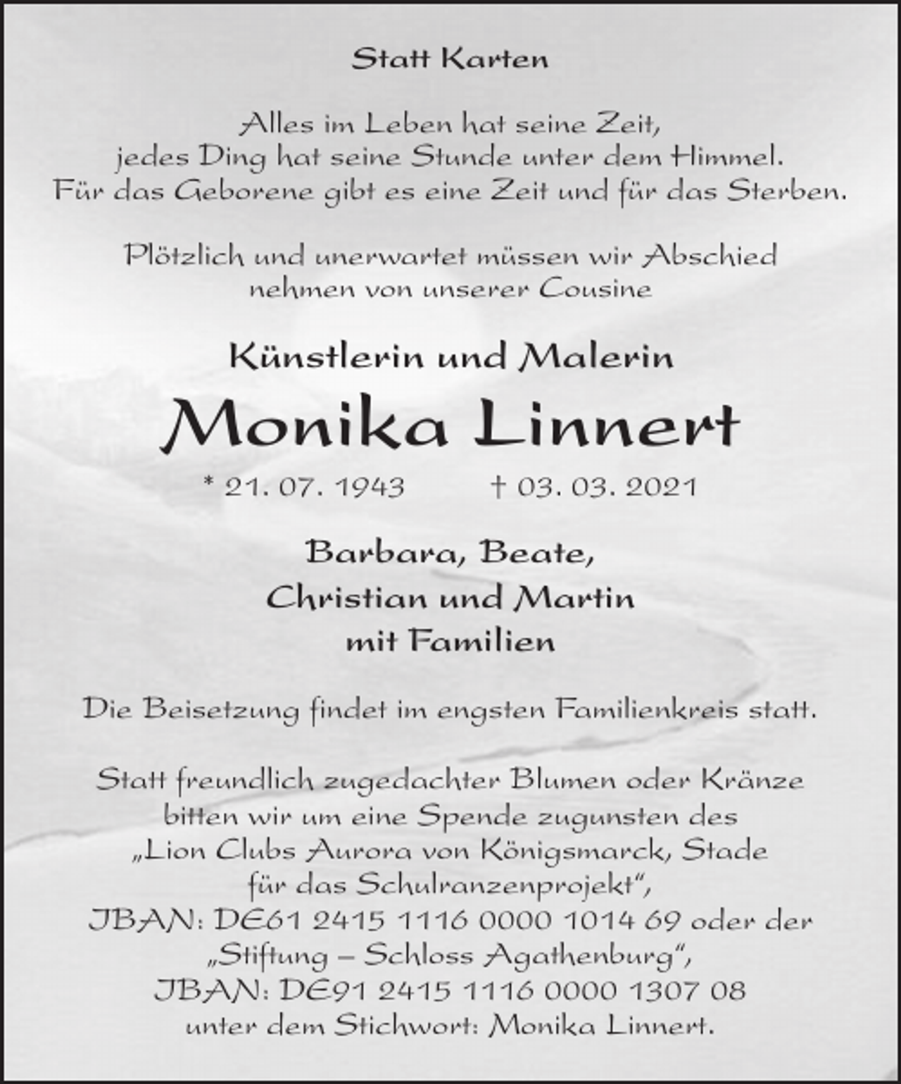 <p>Statt Karten<br />Alles im Leben hat seine Zeit,<br />jedes Ding hat seine Stunde unter dem Himmel.<br />Für das Geborene gibt es eine Zeit und für das Sterben.<br />Plötzlich und unerwartet müssen wir Abschied<br />nehmen von unserer Cousine<br />Künstlerin und Malerin<br />Monika Linnert<br />* 21. 07. 1943 † 03. 03. 2021<br />Barbara, Beate,<br />Christian und Martin<br />mit Familien<br />Die Beisetzung findet im engsten Familienkreis statt.</p>
<p>Statt freundlich zugedachter Blumen oder Kränze<br />bitten wir um eine Spende zugunsten des<br />„Lion Clubs Aurora von Königsmarck, Stade<br />für das Schulranzenprojekt“,<br />IBAN: DE61 2415 1116 0000 1014 69 oder der<br />„Stiftung - Schloss Agathenburg“,<br />IBAN: DE91 2415 1116 0000 1307 08<br />unter dem Stichwort: Monika Linnert.</p>