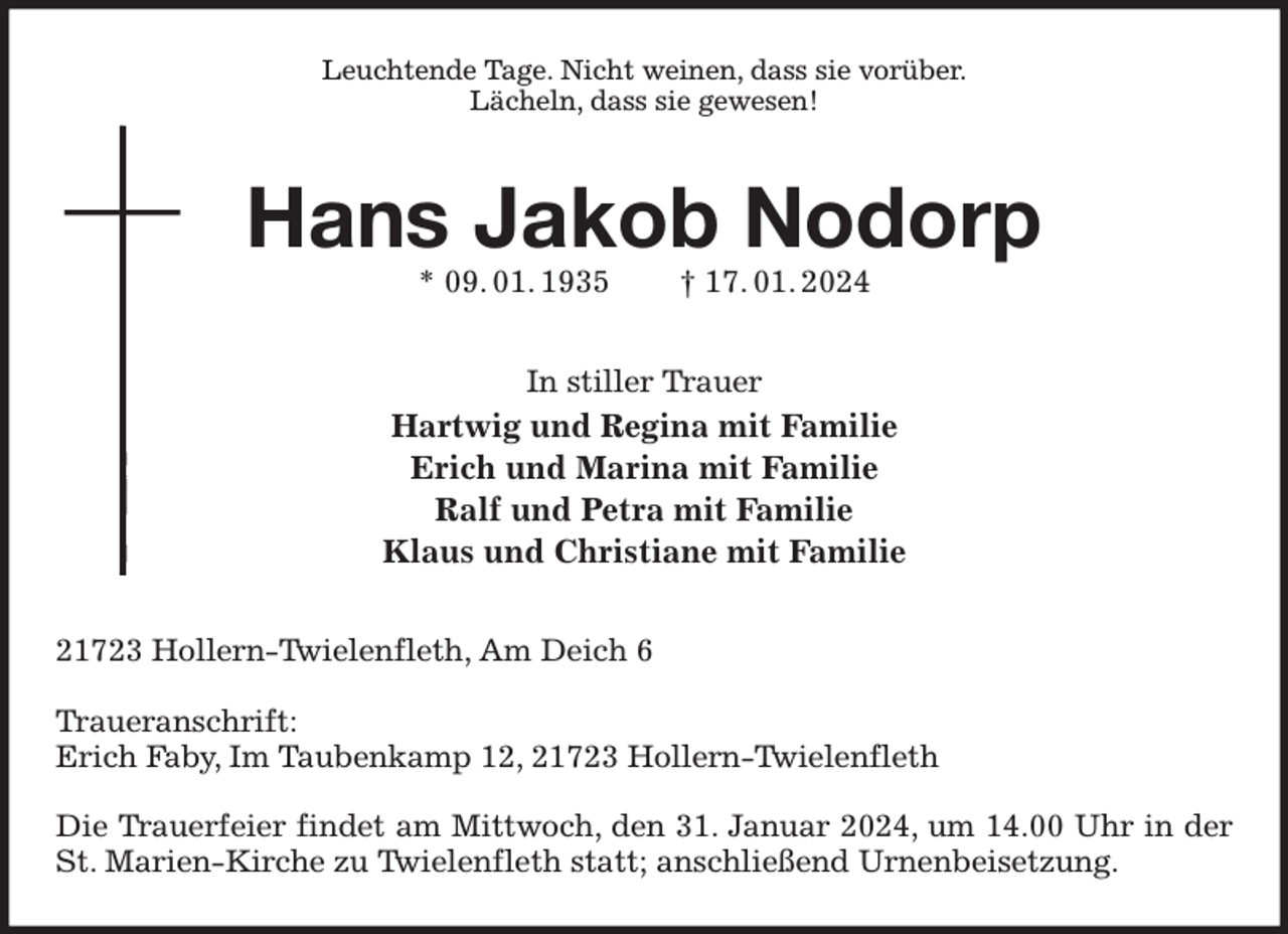 <p>Leuchtende Tage. Nicht weinen, dass sie vorüber.<br />Lächeln, dass sie gewesen!<br />Hans Jakob Nodorp<br />* 09. 01. 1935 † 17. 01. 2024<br />In stiller Trauer<br />Hartwig und Regina mit Familie<br />Erich und Marina mit Familie<br />Ralf und Petra mit Familie<br />Klaus und Christiane mit Familie<br />21723 Hollern-Twielenfleth, Am Deich 6</p><p>Traueranschrift:<br />Erich Faby, Im Taubenkamp 12, 21723 Hollern-Twielenfleth</p><p>Die Trauerfeier findet am Mittwoch, den 31. Januar 2024, um 14.00 Uhr in der St. Marien-Kirche zu Twielenfleth statt; anschließend Urnenbeisetzung.</p>