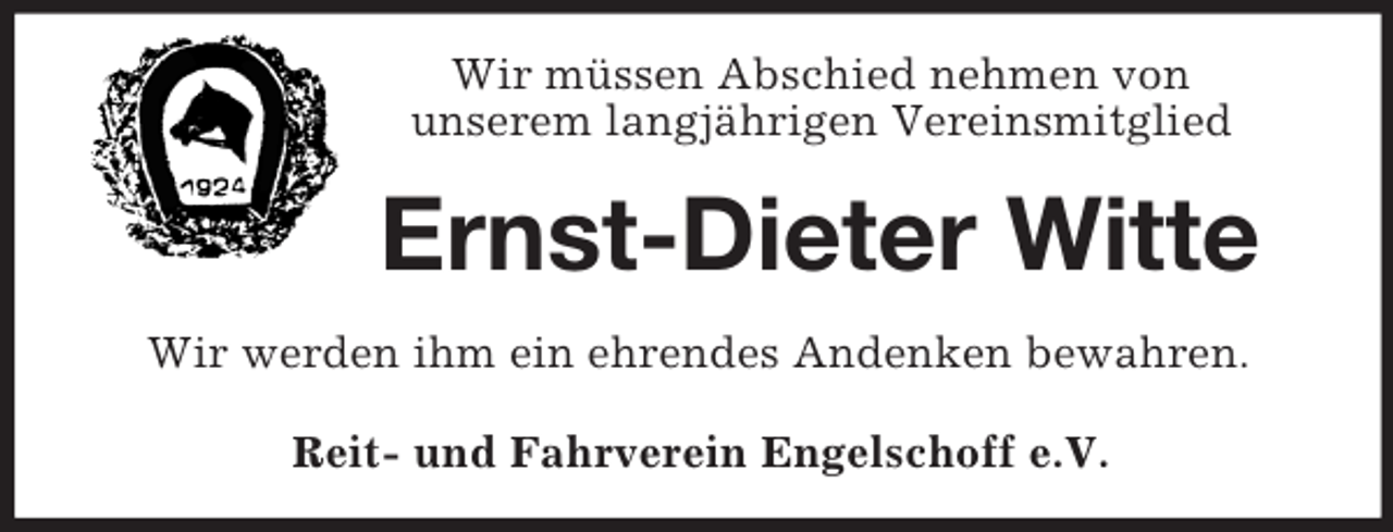<p>Wir müssen Abschied nehmen von<br />unserem langjährigen Vereinsmitglied<br />Ernst-Dieter Witte<br />Wir werden ihm ein ehrendes Andenken bewahren.<br />Reit- und Fahrverein Engelschoff e.V.</p>
