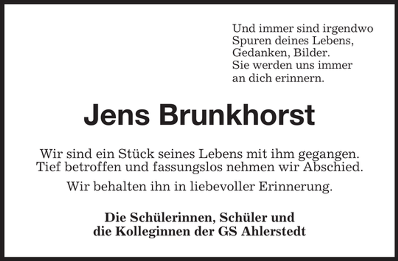 <p>Und immer sind irgendwo<br />Spuren deines Lebens,<br />Gedanken, Bilder.<br />Sie werden uns immer<br />an dich erinnern.</p><p>Jens Brunkhorst<br />Wir sind ein Stück seines Lebens mit ihm gegangen.<br />Tief betroffen und fassungslos nehmen wir Abschied.<br />Wir behalten ihn in liebevoller Erinnerung.<br />Die Schülerinnen, Schüler und<br />die Kolleginnen der GS Ahlerstedt</p>