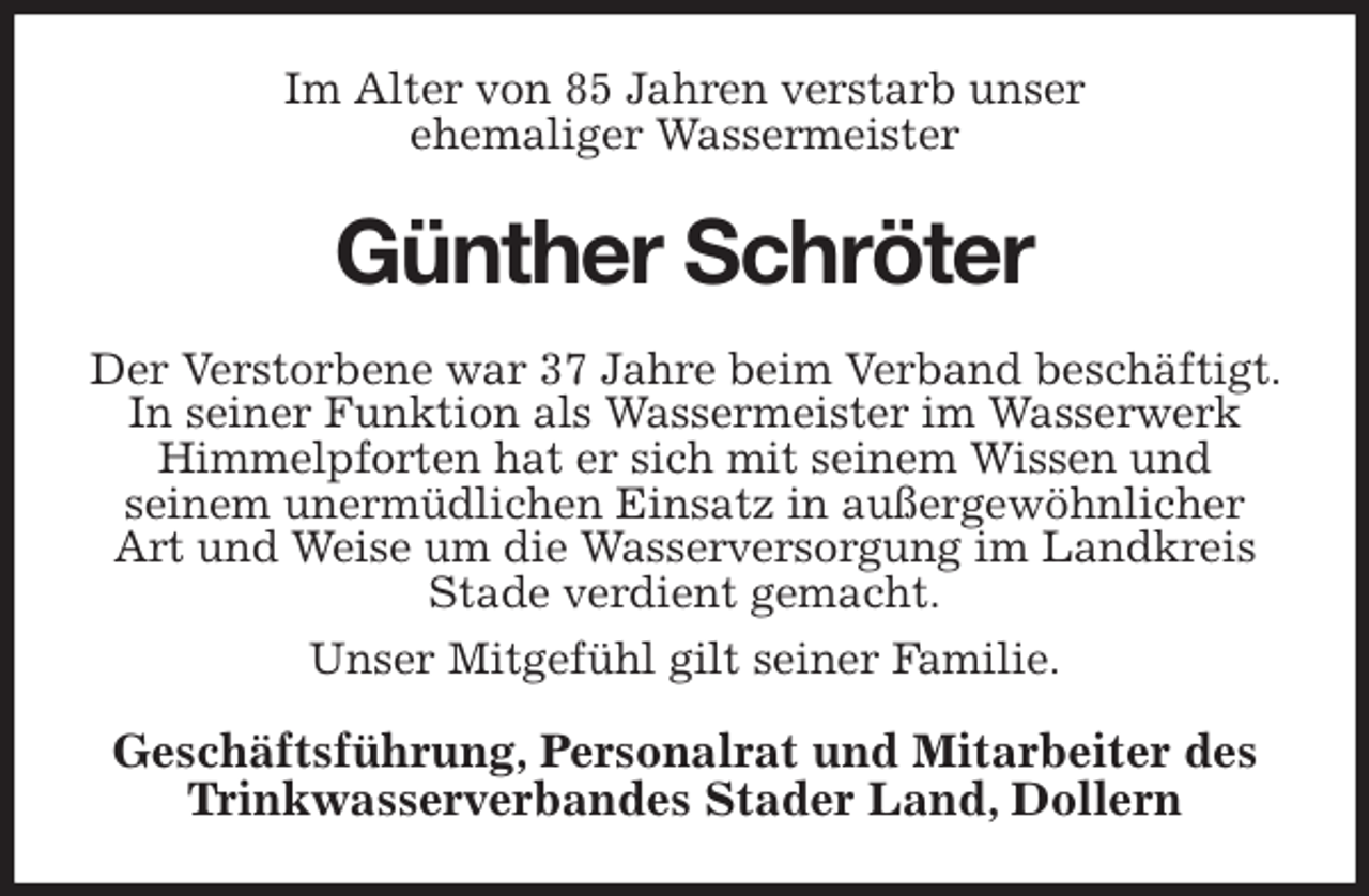 <p>Im Alter von 85 Jahren verstarb unser<br />ehemaliger Wassermeister<br />Günther Schröter<br />Der Verstorbene war 37 Jahre beim Verband beschäftigt. In seiner Funktion als Wassermeister im Wasserwerk Himmelpforten hat er sich mit seinem Wissen und<br />seinem unermüdlichen Einsatz in außergewöhnlicher Art und Weise um die Wasserversorgung im Landkreis Stade verdient gemacht.<br />Unser Mitgefühl gilt seiner Familie.<br />Geschäftsführung, Personalrat und Mitarbeiter des Trinkwasserverbandes Stader Land, Dollern</p>