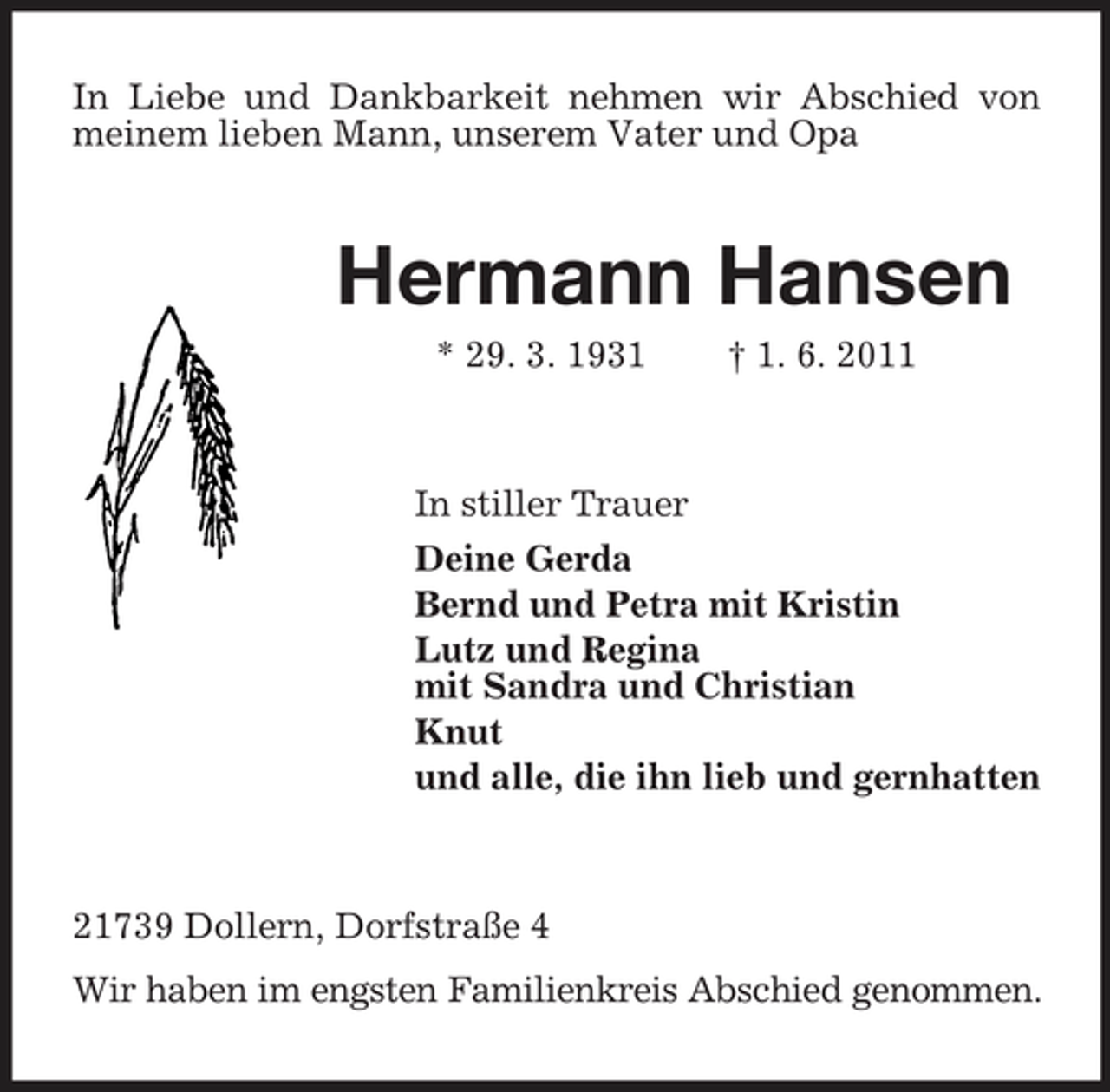 <p>In Liebe und Dankbarkeit nehmen wir Abschied von meinem lieben Mann, unserem Vater und Opa</p><p>Hermann Hansen<br />* 29. 3. 1931 † 1. 6. 2011 In stiller Trauer Deine Gerda Bernd und Petra mit Kristin Lutz und Regina mit Sandra und Christian Knut und alle, die ihn lieb und gernhatten</p><p>21739 Dollern, Dorfstraße 4 Wir haben im engsten Familienkreis Abschied genommen.</p>