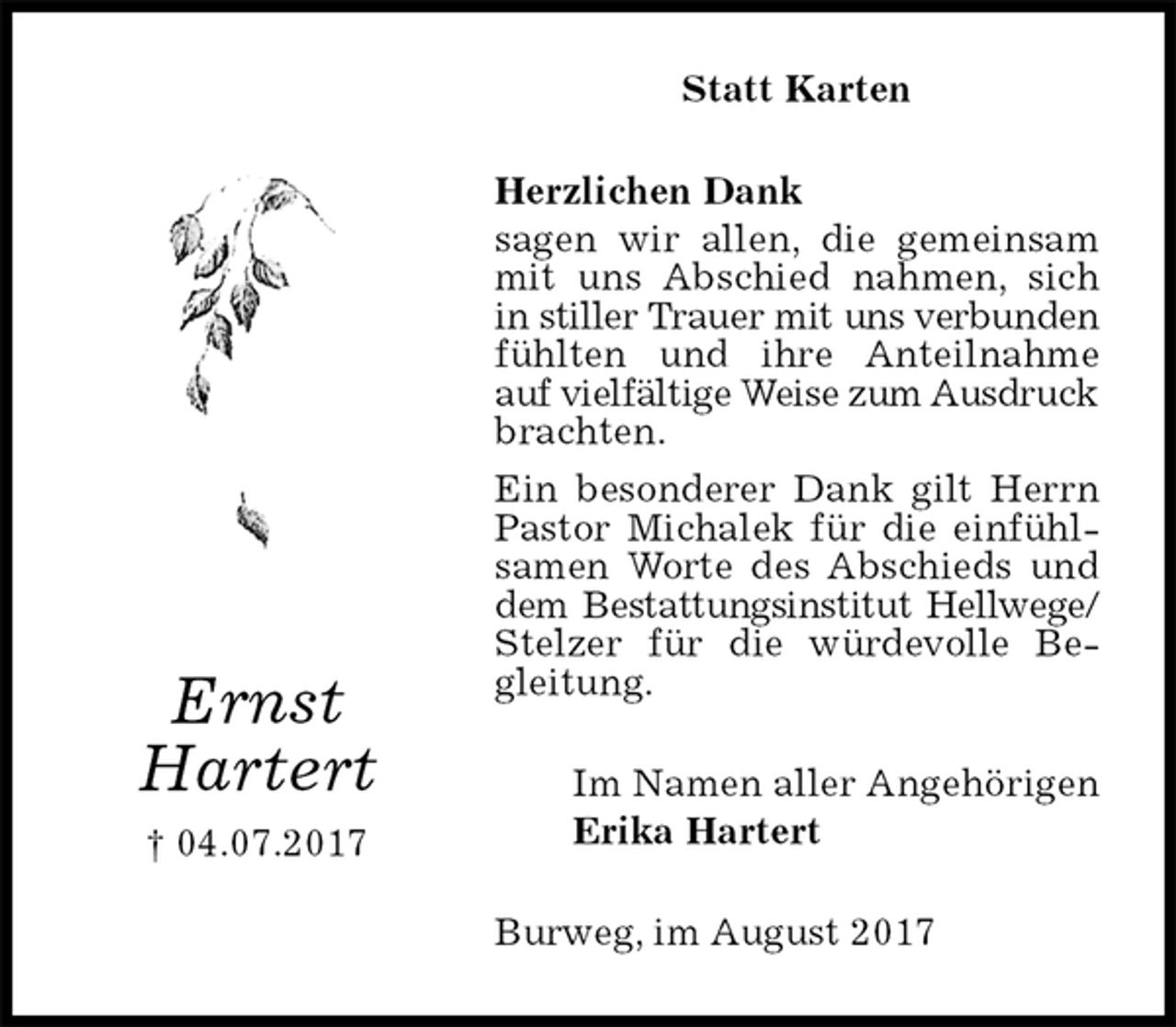 <p>Statt Karten<br />Herzlichen Dank<br />sagen wir allen, die gemeinsam mit uns Abschied nahmen, sich in stiller Trauer mit uns verbunden<br />fühlten und ihre Anteilnahme auf vielfältige Weise zum Ausdruck<br />brachten.<br />Ein besonderer Dank gilt Herrn Pastor Michalek für die einfühlsamen Worte des Abschieds und dem Bestattungsinstitut Hellwege/<br />Stelzer für die würdevolle Begleitung.<br />Burweg, im August 2017<br />Im Namen aller Angehörigen<br />Erika Hartert<br />Ernst<br />Hartert<br />† 04.07.2017</p>
