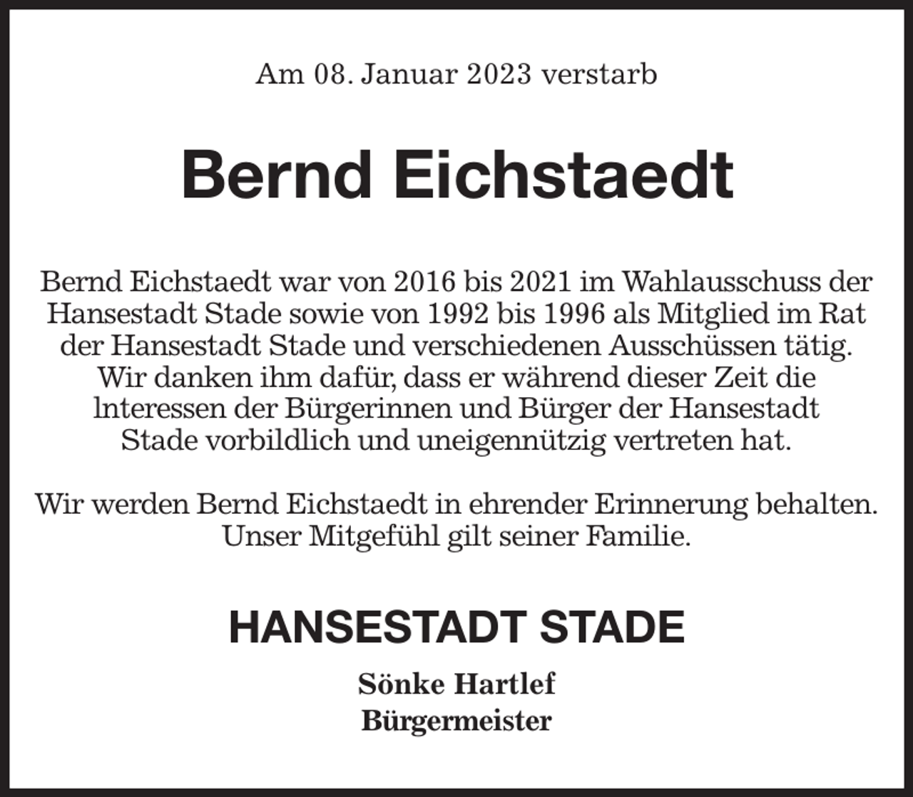 <p>Am 08. Januar 2023 verstarb<br />Bernd Eichstaedt<br />Bernd Eichstaedt war von 2016 bis 2021 im Wahlausschuss der Hansestadt Stade sowie von 1992 bis 1996 als Mitglied im Rat der Hansestadt Stade und verschiedenen Ausschüssen tätig.<br />Wir danken ihm dafür, dass er während dieser Zeit die<br />lnteressen der Bürgerinnen und Bürger der Hansestadt<br />Stade vorbildlich und uneigennützig vertreten hat.</p><p>Wir werden Bernd Eichstaedt in ehrender Erinnerung behalten.<br />Unser Mitgefühl gilt seiner Familie.<br />HANSESTADT STADE<br />Sönke Hartlef<br />Bürgermeister</p>