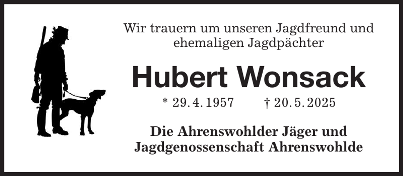 <p>Wir trauern um unseren Jagdfreund und ehemaligen Jagdpächter<br />Hubert Wonsack<br />* 29. 4. 1957 † 20. 5. 2025<br />Die Ahrenswohlder Jäger und<br />Jagdgenossenschaft Ahrenswohlde</p>