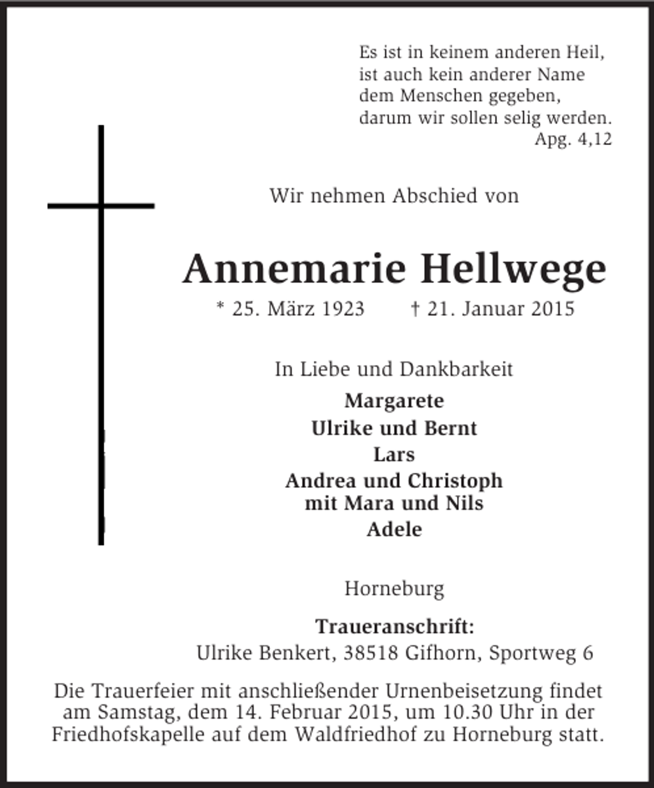 <p>Es ist in keinem anderen Heil,<br />ist auch kein anderer Name<br />dem Menschen gegeben,<br />darum wir sollen selig werden.<br />Apg. 4,12<br />Wir nehmen Abschied von<br />Annemarie Hellwege<br />* 25. März 1923 † 21. Januar 2015<br />In Liebe und Dankbarkeit<br />Margarete<br />Ulrike und Bernt<br />Lars<br />Andrea und Christoph<br />mit Mara und Nils<br />Adele<br />Horneburg<br />Traueranschrift:<br />Ulrike Benkert, 38518 Gifhorn, Sportweg 6<br />Die Trauerfeier mit anschließender Urnenbeisetzung findet am Samstag, dem 14. Februar 2015, um 10.30 Uhr in der Friedhofskapelle auf dem Waldfriedhof zu Horneburg statt.</p>
