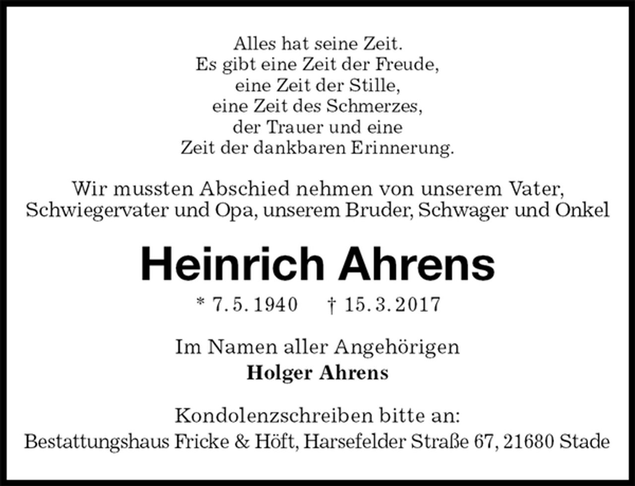 <p>Alles hat seine Zeit.<br />Es gibt eine Zeit der Freude,<br />eine Zeit der Stille,<br />eine Zeit des Schmerzes,<br />der Trauer und eine<br />Zeit der dankbaren Erinnerung.<br />Wir mussten Abschied nehmen von unserem Vater,<br />Schwiegervater und Opa, unserem Bruder, Schwager und Onkel<br />Heinrich Ahrens<br />* 7. 5. 1940 † 15. 3. 2017<br />Im Namen aller Angehörigen<br />Holger Ahrens<br />Kondolenzschreiben bitte an:<br />Bestattungshaus Fricke &amp; Höft, Harsefelder Straße 67, 21680 Stade</p>