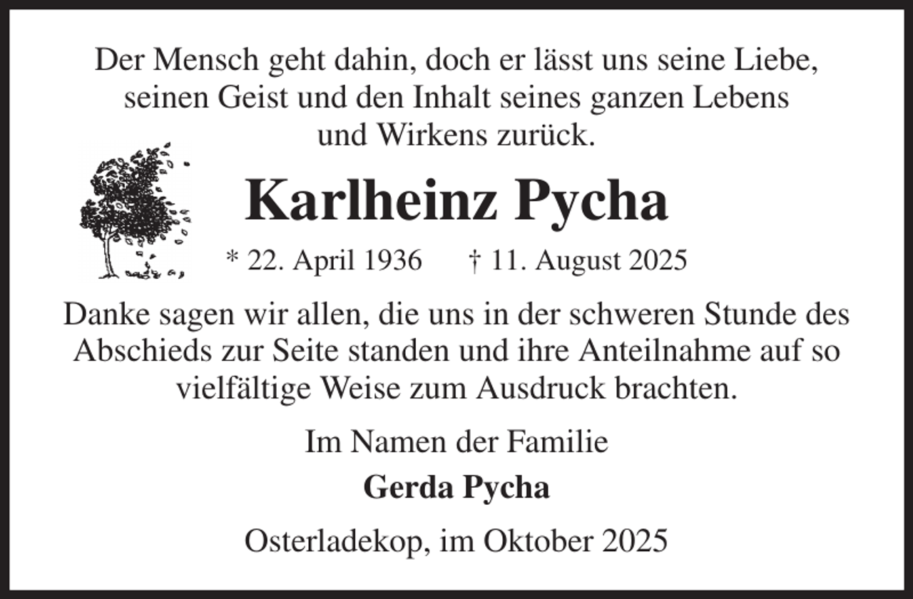 <p>Der Mensch geht dahin, doch er lässt uns seine Liebe,<br />seinen Geist und den Inhalt seines ganzen Lebens<br />und Wirkens zurück.<br />Karlheinz Pycha<br />* 22. April 1936 † 11. August 2025<br />Danke sagen wir allen, die uns in der schweren Stunde des Abschieds zur Seite standen und ihre Anteilnahme auf so vielfältige Weise zum Ausdruck brachten.<br />Im Namen der Familie<br />Gerda Pycha<br />Osterladekop, im Oktober 2025</p>