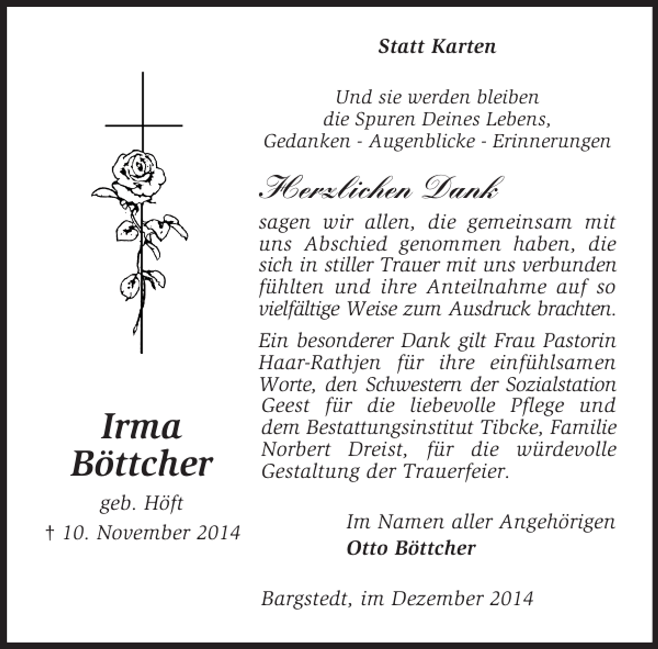 <p>Irma<br />Böttcher<br />geb. Höft<br />† 10. November 2014<br />Statt Karten<br />Und sie werden bleiben<br />die Spuren Deines Lebens,<br />Gedanken - Augenblicke - Erinnerungen</p><p>Herzlichen Dank<br />sagen wir allen, die gemeinsam mit uns Abschied genommen haben, die sich in stiller Trauer mit uns verbunden<br />fühlten und ihre Anteilnahme auf so<br />vielfältige Weise zum Ausdruck brachten.<br />Ein besonderer Dank gilt Frau Pastorin<br />Haar-Rathjen für ihre einfühlsamen<br />Worte, den Schwestern der Sozialstation<br />Geest für die liebevolle Pflege und dem Bestattungsinstitut Tibcke, Familie<br />Norbert Dreist, für die würdevolle<br />Gestaltung der Trauerfeier.<br />Im Namen aller Angehörigen<br />Otto Böttcher<br />Bargstedt, im Dezember 2014</p>